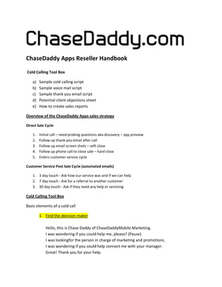 ChaseDaddy Apps Reseller Handbook
Cold Calling Tool Box
a)
b)
c)
d)
e)

Sample cold calling script
Sample voice mail script
Sample thank you email script
Potential client objections sheet
How to create sales reports

Overview of the ChaseDaddy Apps sales strategy
Direct Sale Cycle
1.
2.
3.
4.
5.

Initial call – need probing questions aka discovery – app preview
Follow up thank you email after call
Follow up email screen shots – soft close
Follow up phone call to close sale – hard close
Enters customer service cycle

Customer Service Post Sale Cycle (automated emails)
1. 3 day touch - Ask how our service was and if we can help
2. 7 day touch - Ask for a referral to another customer
3. 30 day touch - Ask if they need any help or servicing

Cold Calling Tool Box
Basic elements of a cold call
1. Find the decision maker
Hello, this is Chase Daddy of ChaseDaddyMobile Marketing.
I was wondering if you could help me, please? (Pause)
I was lookingfor the person in charge of marketing and promotions.
I was wondering if you could help connect me with your manager.
Great! Thank you for your help.

 