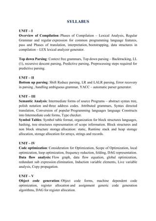 SYLLABUS
UNIT – I
Overview of Compilation: Phases of Compilation – Lexical Analysis, Regular
Grammar and regular expression for common programming language features,
pass and Phases of translation, interpretation, bootstrapping, data structures in
compilation – LEX lexical analyzer generator.
Top down Parsing: Context free grammars, Top down parsing – Backtracking, LL
(1), recursive descent parsing, Predictive parsing, Preprocessing steps required for
predictive parsing.
UNIT – II
Bottom up parsing: Shift Reduce parsing, LR and LALR parsing, Error recovery
in parsing , handling ambiguous grammar, YACC – automatic parser generator.
UNIT – III
Semantic Analysis: Intermediate forms of source Programs – abstract syntax tree,
polish notation and three address codes. Attributed grammars, Syntax directed
translation, Conversion of popular Programming languages language Constructs
into Intermediate code forms, Type checker.
Symbol Tables: Symbol table format, organization for block structures languages,
hashing, tree structures representation of scope information. Block structures and
non block structure storage allocation: static, Runtime stack and heap storage
allocation, storage allocation for arrays, strings and records.
UNIT – IV
Code optimization: Consideration for Optimization, Scope of Optimization, local
optimization, loop optimization, frequency reduction, folding, DAG representation.
Data flow analysis: Flow graph, data flow equation, global optimization,
redundant sub expression elimination, Induction variable elements, Live variable
analysis, Copy propagation.
UNIT – V
Object code generation: Object code forms, machine dependent code
optimization, register allocation and assignment generic code generation
algorithms, DAG for register allocation.
 