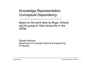 Deepak Khemani Conceptual Dependency Theory 1
Knowledge Representation
Conceptual Dependency
Based on the work done by Roger Schank
and his group at Yale University in the
1970s.
Deepak Khemani
Department of Computer Science & Engineering
IIT Madras
 