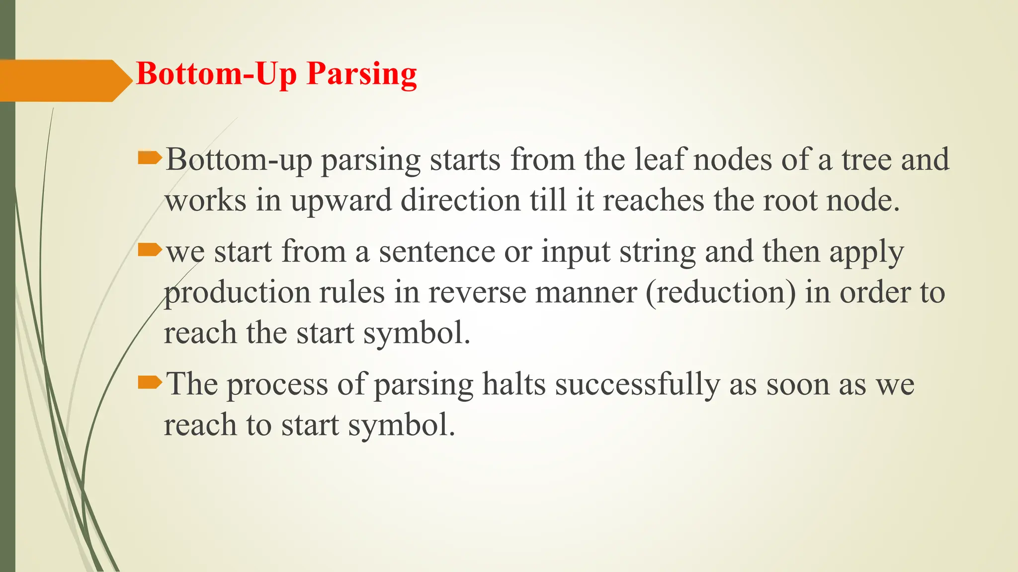 Bottom-Up Parsing
Bottom-up parsing starts from the leaf nodes of a tree and
works in upward direction till it reaches the root node.
we start from a sentence or input string and then apply
production rules in reverse manner (reduction) in order to
reach the start symbol.
The process of parsing halts successfully as soon as we
reach to start symbol.
 