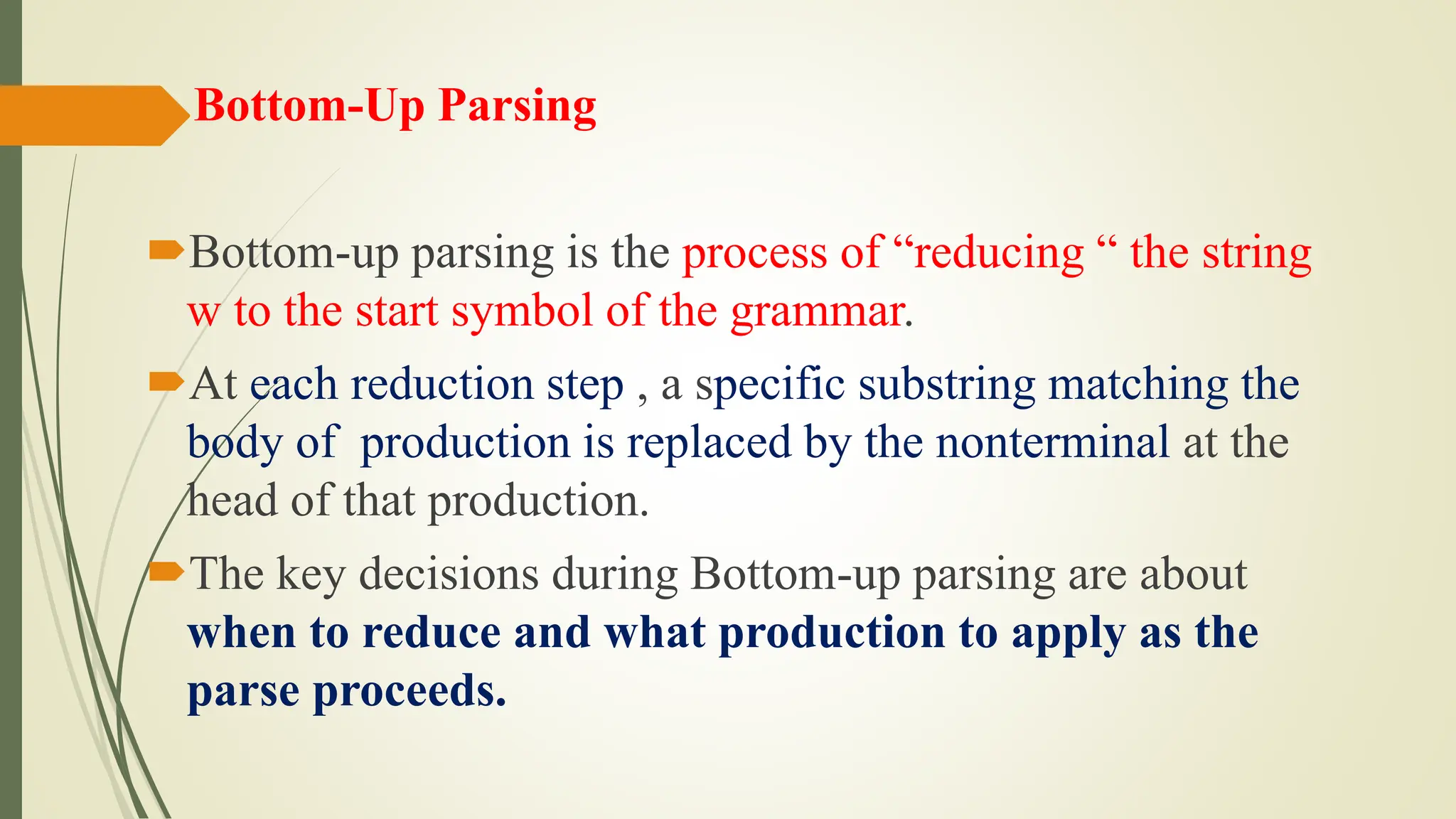 Bottom-Up Parsing
Bottom-up parsing is the process of “reducing “ the string
w to the start symbol of the grammar.
At each reduction step , a specific substring matching the
body of production is replaced by the nonterminal at the
head of that production.
The key decisions during Bottom-up parsing are about
when to reduce and what production to apply as the
parse proceeds.
 