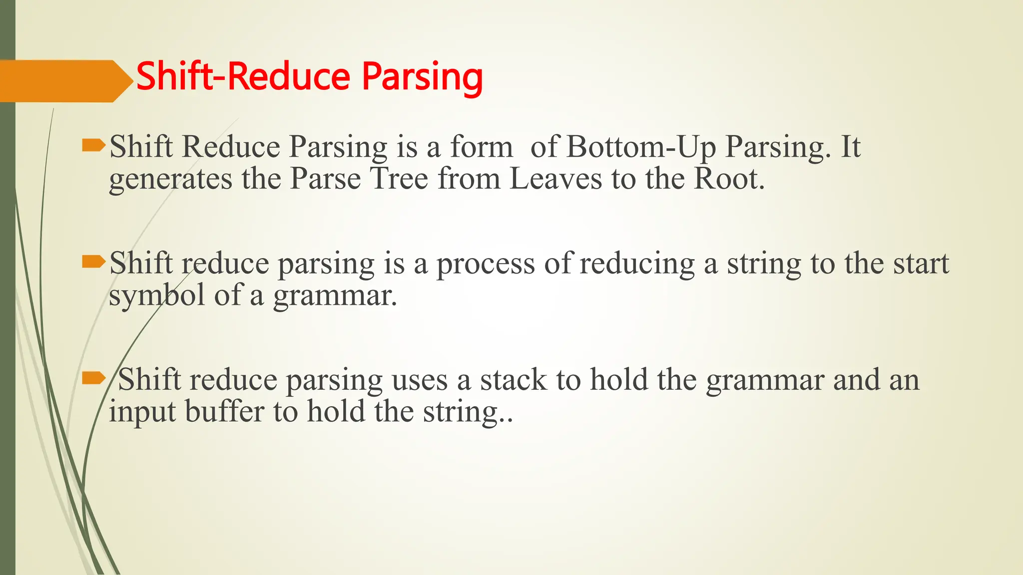Shift-Reduce Parsing
Shift Reduce Parsing is a form of Bottom-Up Parsing. It
generates the Parse Tree from Leaves to the Root.
Shift reduce parsing is a process of reducing a string to the start
symbol of a grammar.
 Shift reduce parsing uses a stack to hold the grammar and an
input buffer to hold the string..
 