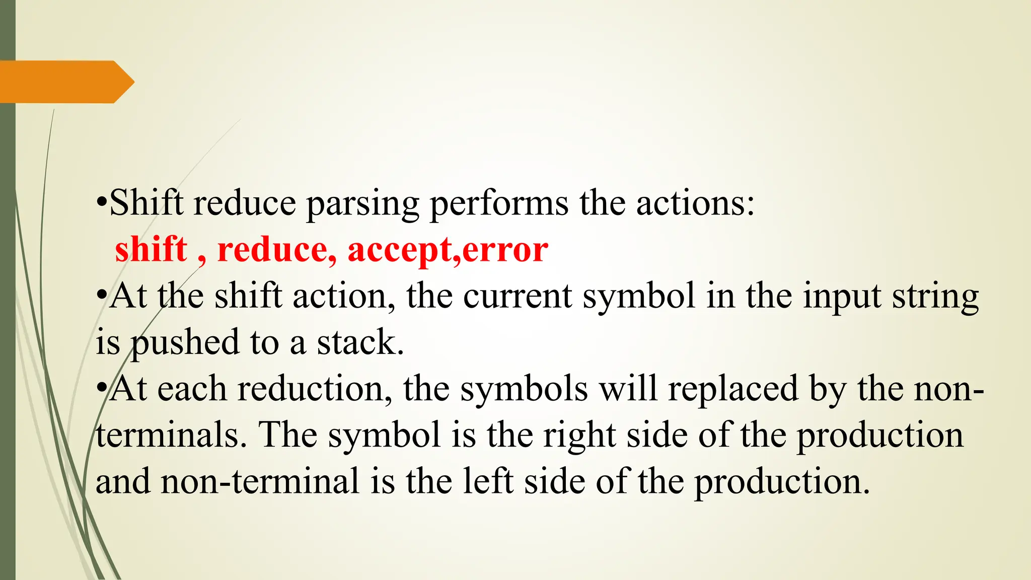 •Shift reduce parsing performs the actions:
shift , reduce, accept,error
•At the shift action, the current symbol in the input string
is pushed to a stack.
•At each reduction, the symbols will replaced by the non-
terminals. The symbol is the right side of the production
and non-terminal is the left side of the production.
 