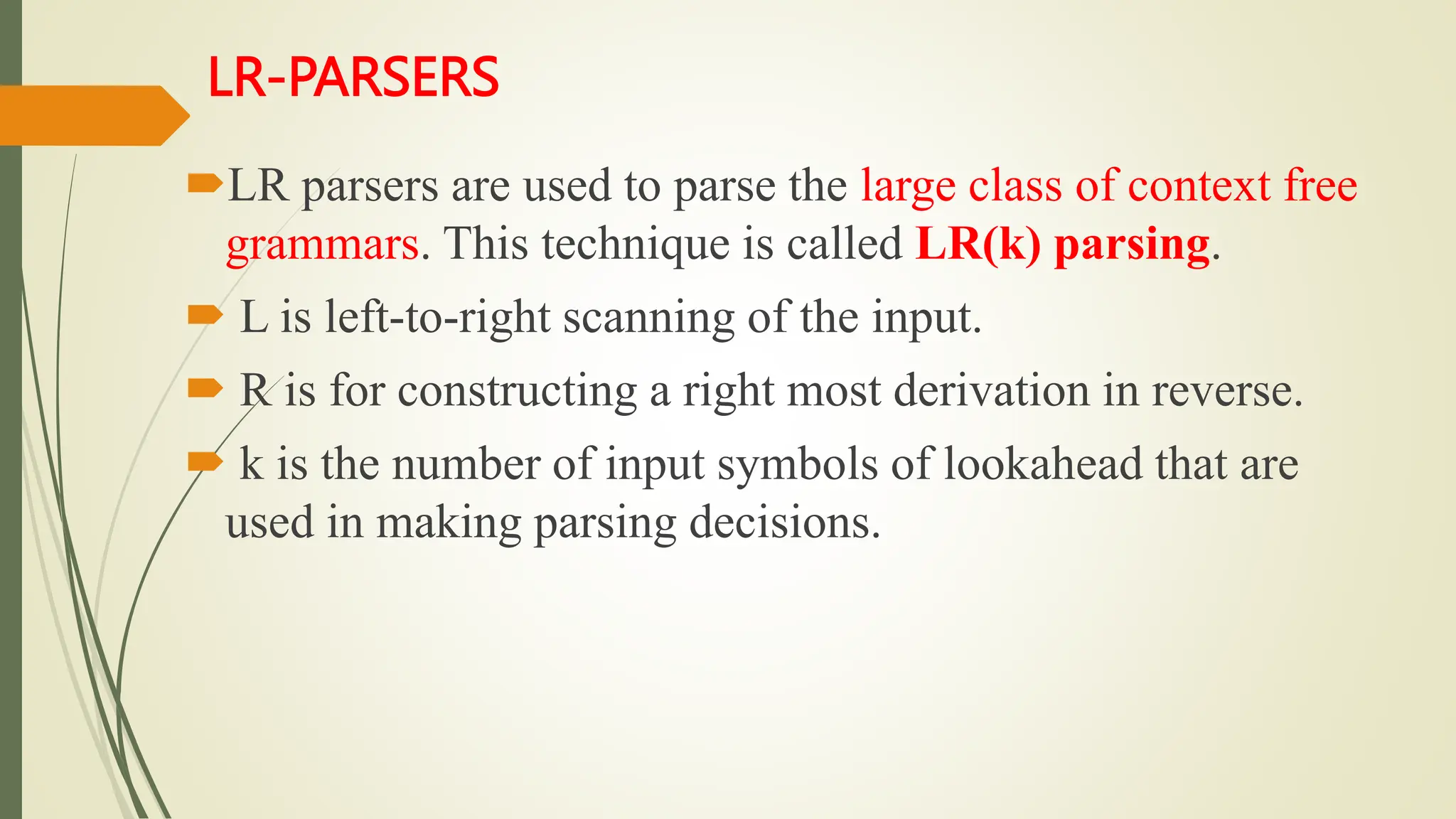LR-PARSERS
LR parsers are used to parse the large class of context free
grammars. This technique is called LR(k) parsing.
 L is left-to-right scanning of the input.
 R is for constructing a right most derivation in reverse.
 k is the number of input symbols of lookahead that are
used in making parsing decisions.
 