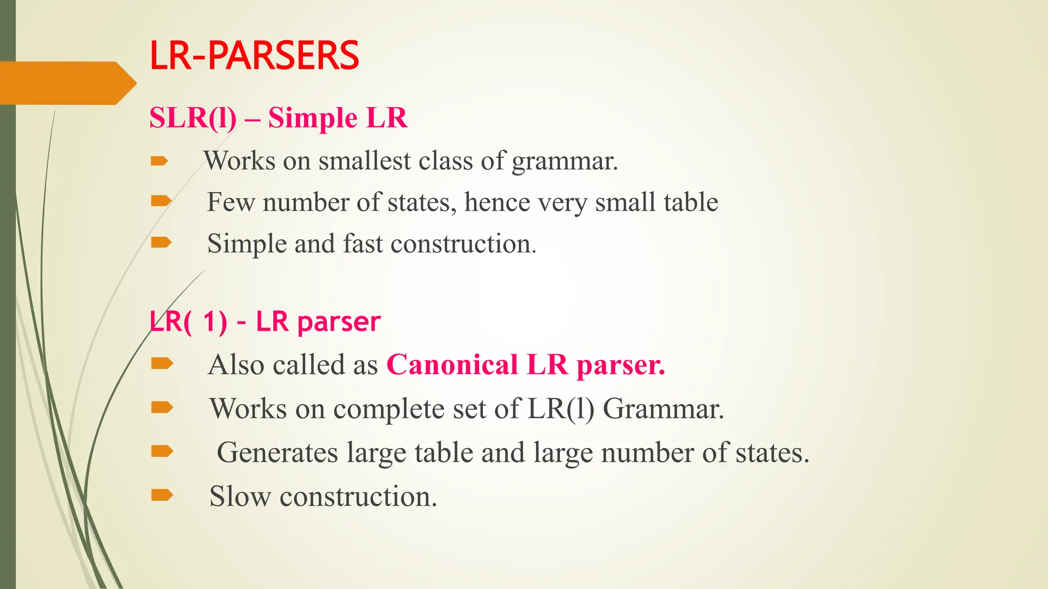 LR-PARSERS
SLR(l) – Simple LR
 Works on smallest class of grammar.
 Few number of states, hence very small table
 Simple and fast construction.
LR( 1) – LR parser
 Also called as Canonical LR parser.
 Works on complete set of LR(l) Grammar.
 Generates large table and large number of states.
 Slow construction.
 