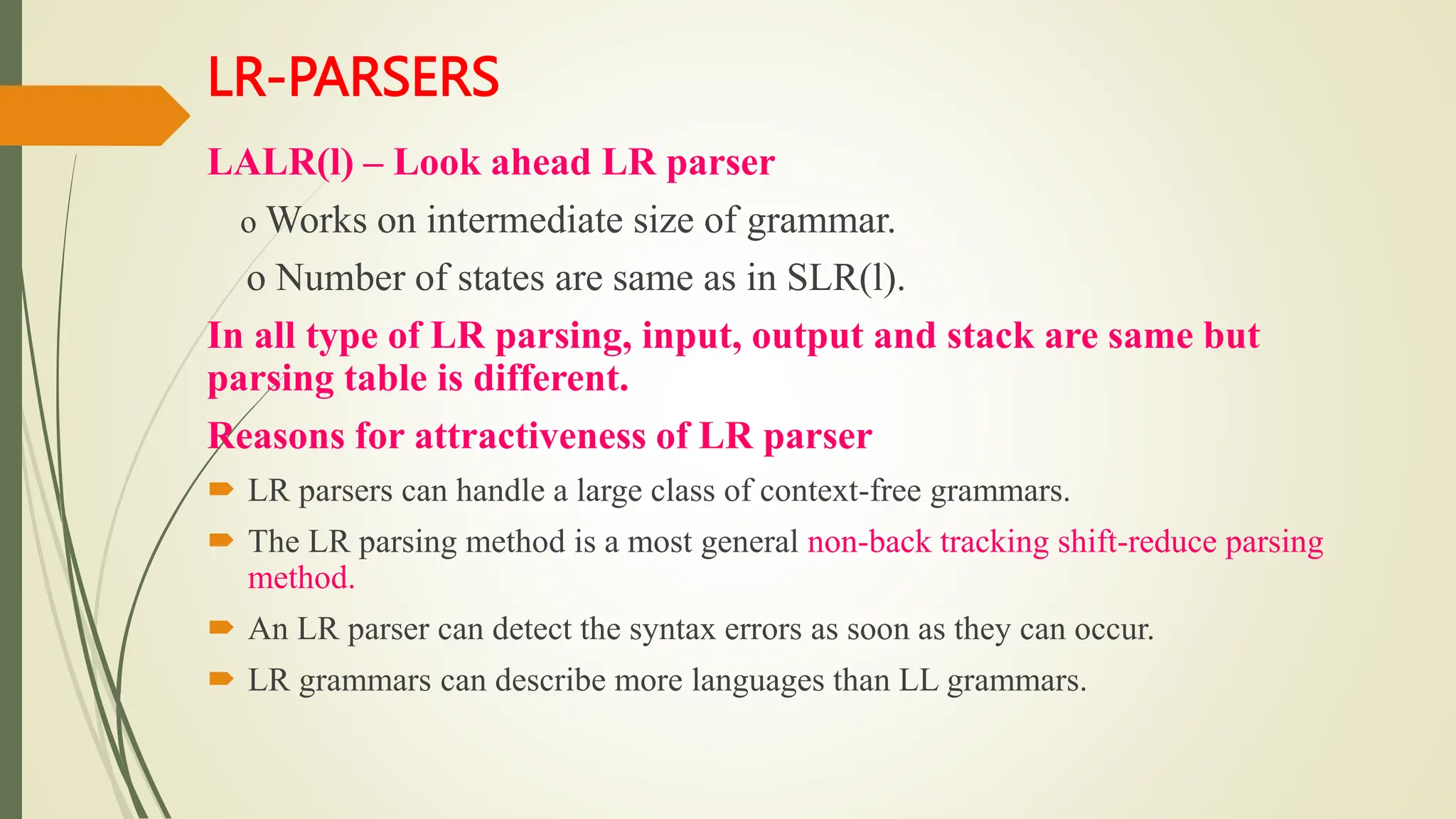 LR-PARSERS
LALR(l) – Look ahead LR parser
o Works on intermediate size of grammar.
o Number of states are same as in SLR(l).
In all type of LR parsing, input, output and stack are same but
parsing table is different.
Reasons for attractiveness of LR parser
 LR parsers can handle a large class of context-free grammars.
 The LR parsing method is a most general non-back tracking shift-reduce parsing
method.
 An LR parser can detect the syntax errors as soon as they can occur.
 LR grammars can describe more languages than LL grammars.
 