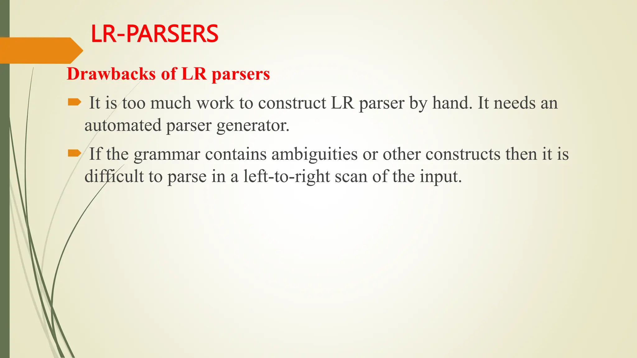 LR-PARSERS
Drawbacks of LR parsers
 It is too much work to construct LR parser by hand. It needs an
automated parser generator.
 If the grammar contains ambiguities or other constructs then it is
difficult to parse in a left-to-right scan of the input.
 