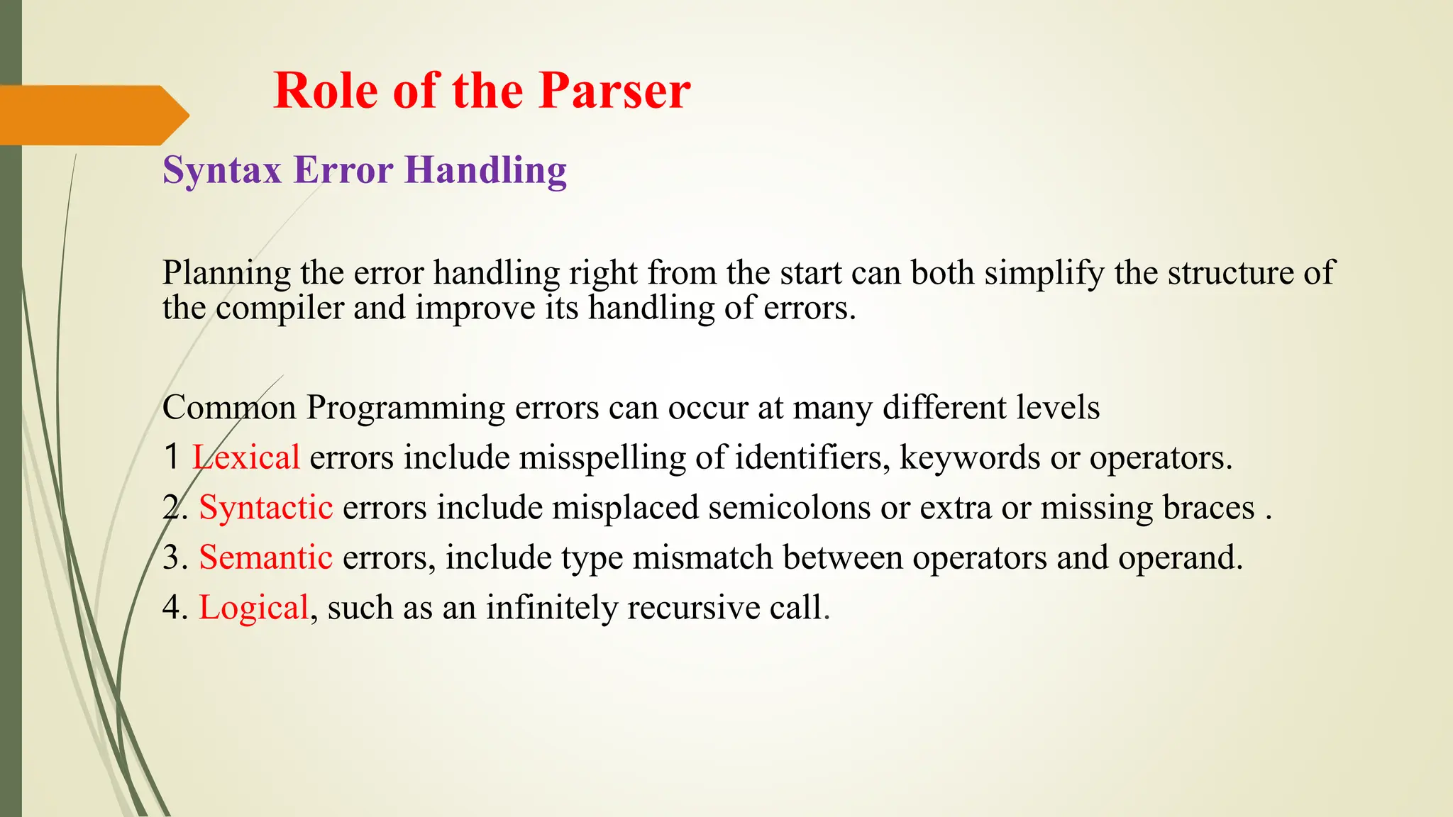 Role of the Parser
Syntax Error Handling
Planning the error handling right from the start can both simplify the structure of
the compiler and improve its handling of errors.
Common Programming errors can occur at many different levels
1 Lexical errors include misspelling of identifiers, keywords or operators.
2. Syntactic errors include misplaced semicolons or extra or missing braces .
3. Semantic errors, include type mismatch between operators and operand.
4. Logical, such as an infinitely recursive call.
 