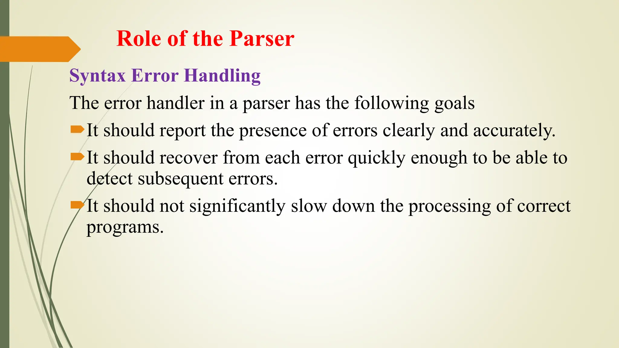 Role of the Parser
Syntax Error Handling
The error handler in a parser has the following goals
It should report the presence of errors clearly and accurately.
It should recover from each error quickly enough to be able to
detect subsequent errors.
It should not significantly slow down the processing of correct
programs.
 