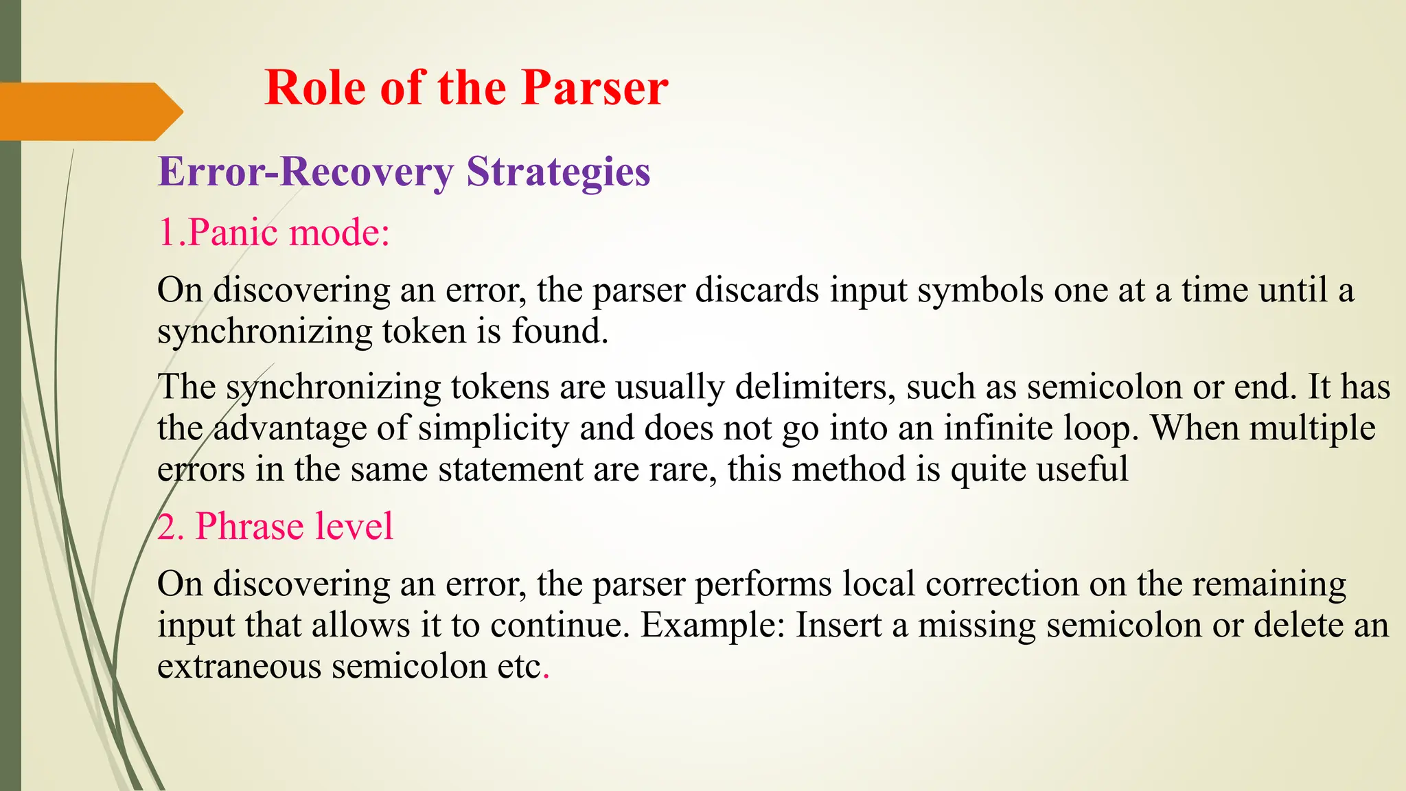 Role of the Parser
Error-Recovery Strategies
1.Panic mode:
On discovering an error, the parser discards input symbols one at a time until a
synchronizing token is found.
The synchronizing tokens are usually delimiters, such as semicolon or end. It has
the advantage of simplicity and does not go into an infinite loop. When multiple
errors in the same statement are rare, this method is quite useful
2. Phrase level
On discovering an error, the parser performs local correction on the remaining
input that allows it to continue. Example: Insert a missing semicolon or delete an
extraneous semicolon etc.
 