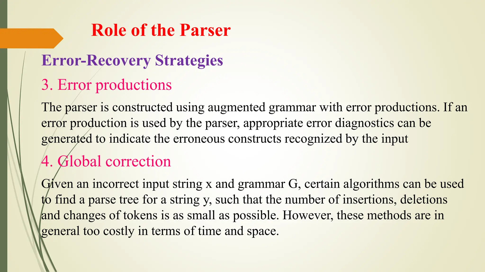 Role of the Parser
Error-Recovery Strategies
3. Error productions
The parser is constructed using augmented grammar with error productions. If an
error production is used by the parser, appropriate error diagnostics can be
generated to indicate the erroneous constructs recognized by the input
4. Global correction
Given an incorrect input string x and grammar G, certain algorithms can be used
to find a parse tree for a string y, such that the number of insertions, deletions
and changes of tokens is as small as possible. However, these methods are in
general too costly in terms of time and space.
 