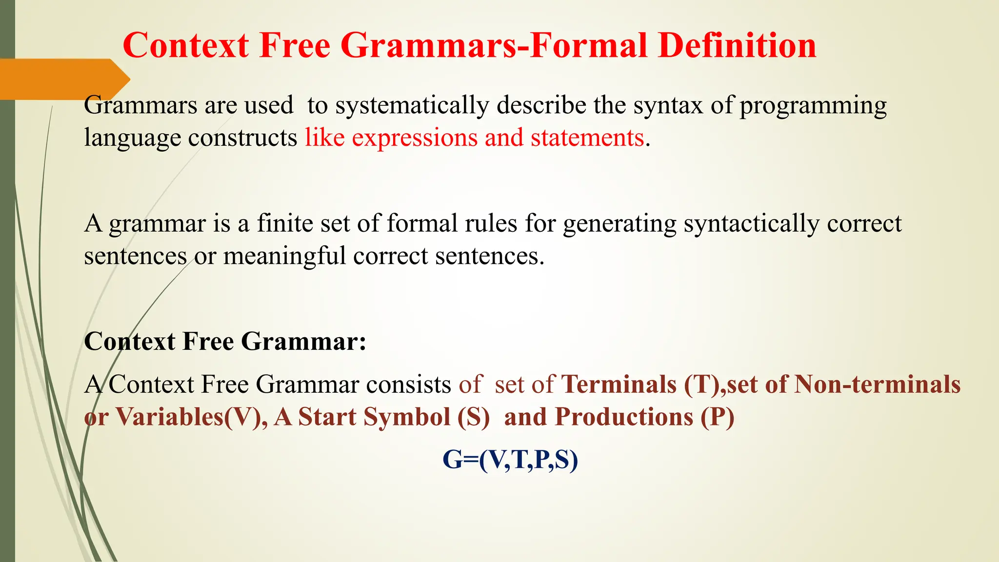 Context Free Grammars-Formal Definition
Grammars are used to systematically describe the syntax of programming
language constructs like expressions and statements.
A grammar is a finite set of formal rules for generating syntactically correct
sentences or meaningful correct sentences.
Context Free Grammar:
A Context Free Grammar consists of set of Terminals (T),set of Non-terminals
or Variables(V), A Start Symbol (S) and Productions (P)
G=(V,T,P,S)
 