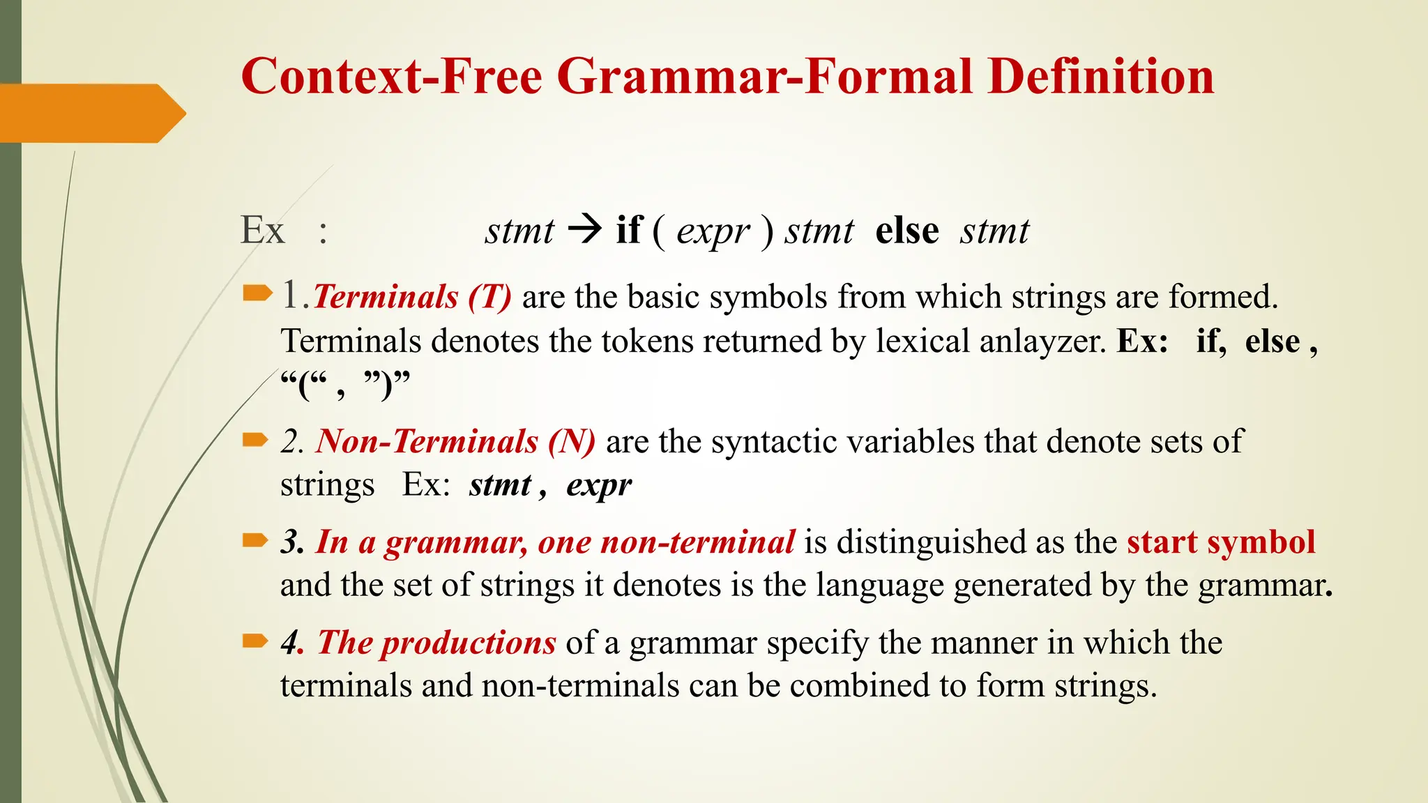 Context-Free Grammar-Formal Definition
Ex : stmt  if ( expr ) stmt else stmt
1.Terminals (T) are the basic symbols from which strings are formed.
Terminals denotes the tokens returned by lexical anlayzer. Ex: if, else ,
“(“ , ”)”
 2. Non-Terminals (N) are the syntactic variables that denote sets of
strings Ex: stmt , expr
 3. In a grammar, one non-terminal is distinguished as the start symbol
and the set of strings it denotes is the language generated by the grammar.
 4. The productions of a grammar specify the manner in which the
terminals and non-terminals can be combined to form strings.
 