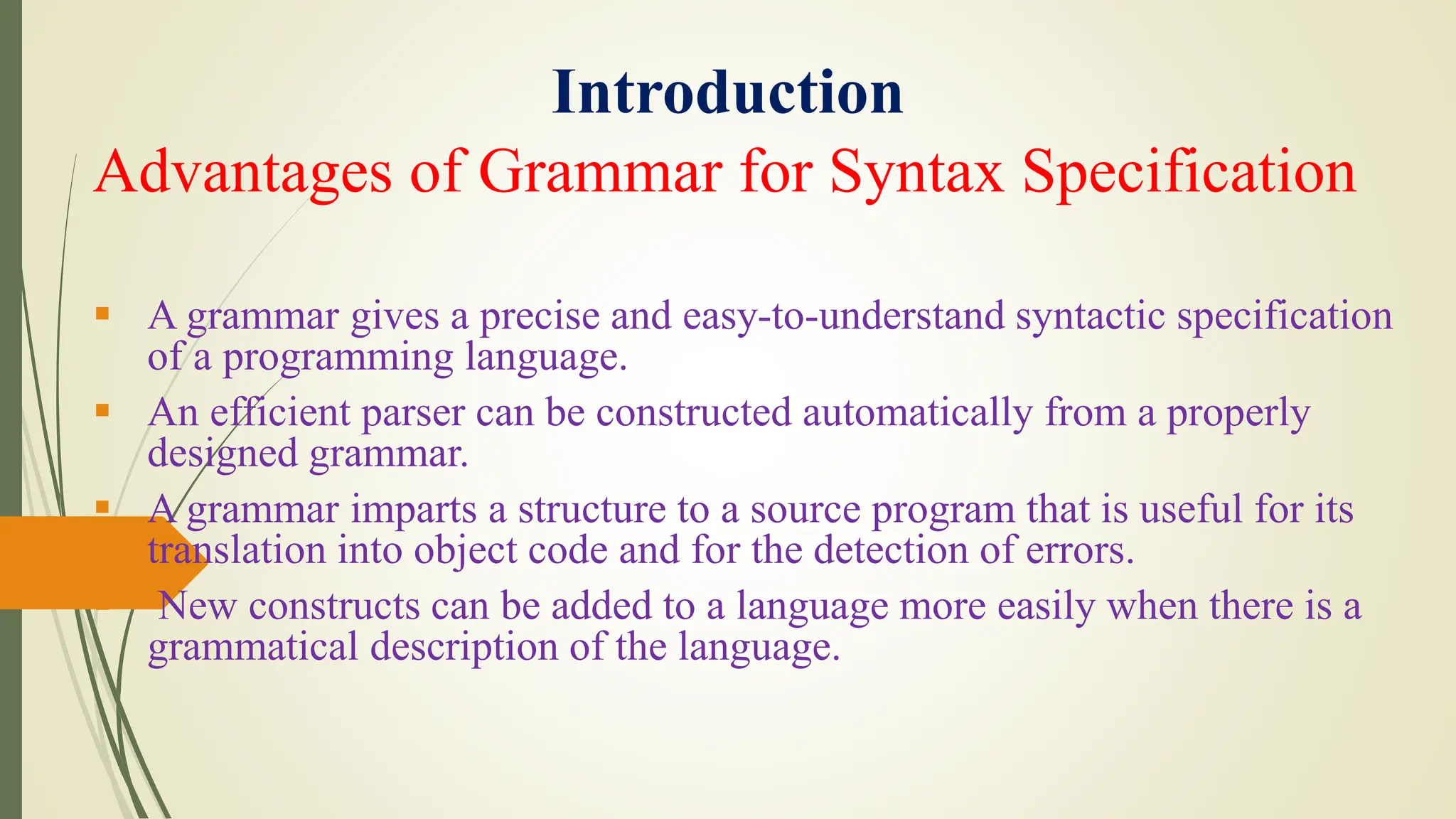 Introduction
Advantages of Grammar for Syntax Specification
 A grammar gives a precise and easy-to-understand syntactic specification
of a programming language.
 An efficient parser can be constructed automatically from a properly
designed grammar.
 A grammar imparts a structure to a source program that is useful for its
translation into object code and for the detection of errors.
 New constructs can be added to a language more easily when there is a
grammatical description of the language.
 