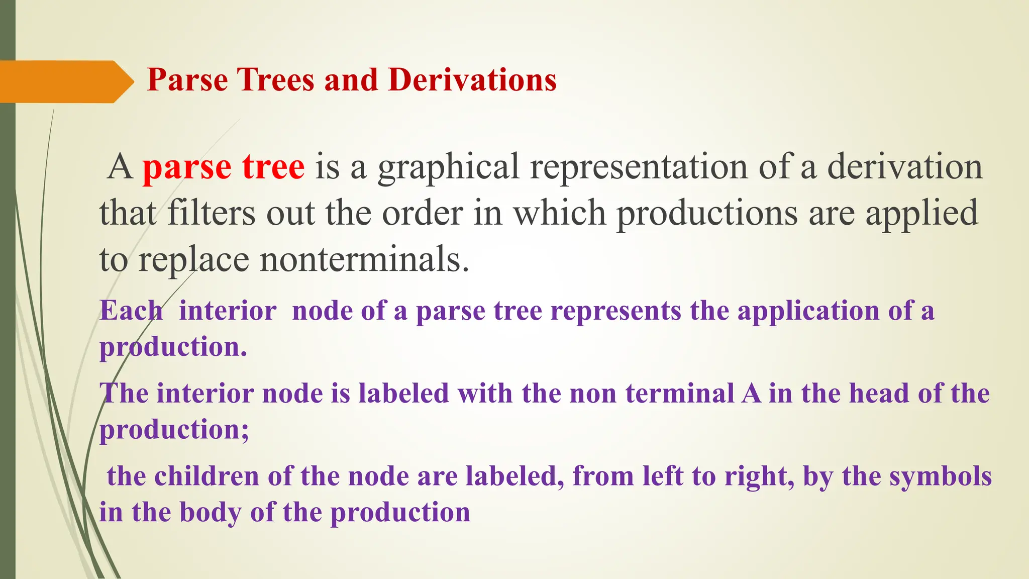 Parse Trees and Derivations
A parse tree is a graphical representation of a derivation
that filters out the order in which productions are applied
to replace nonterminals.
Each interior node of a parse tree represents the application of a
production.
The interior node is labeled with the non terminal A in the head of the
production;
the children of the node are labeled, from left to right, by the symbols
in the body of the production
 