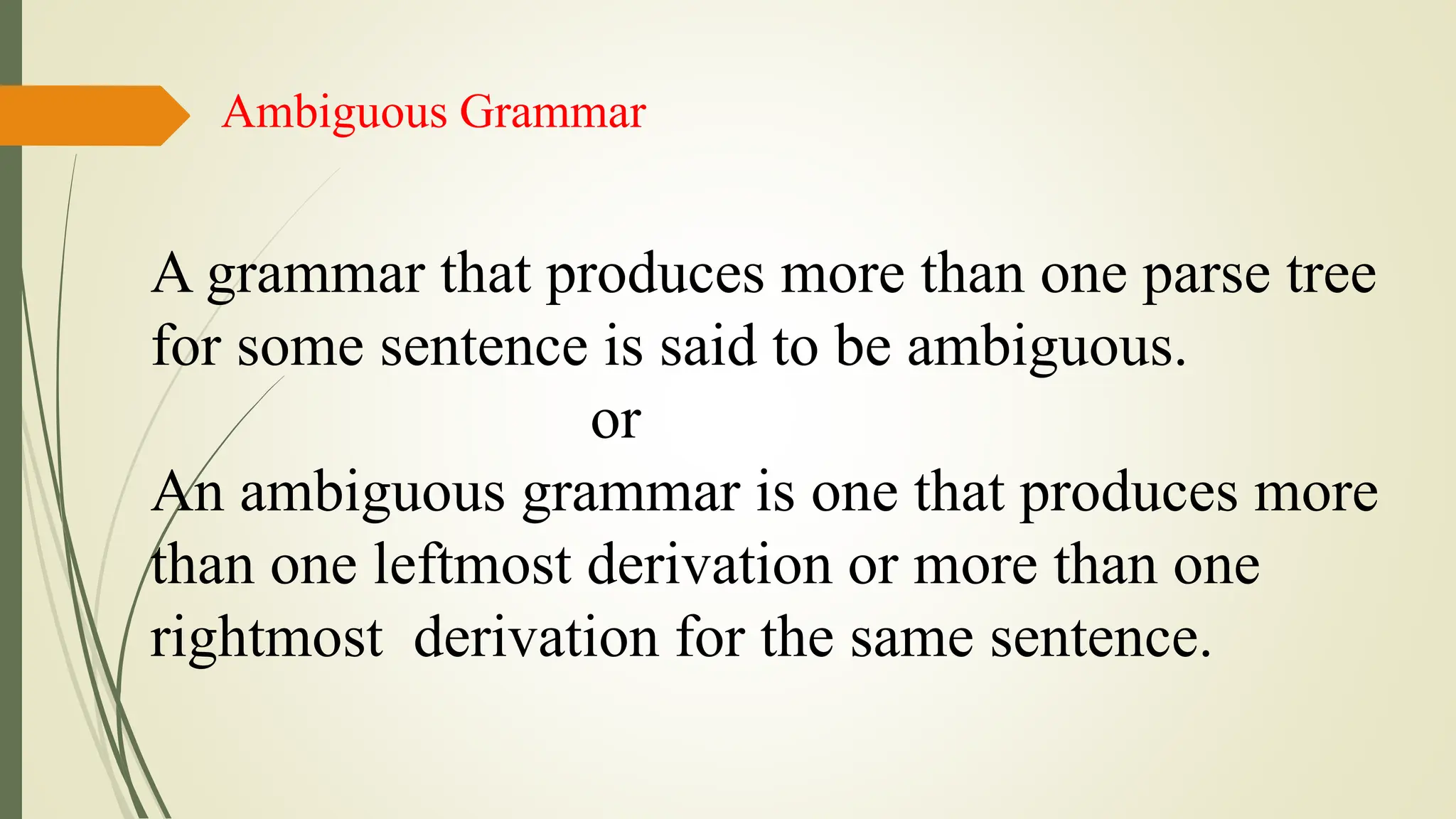 Ambiguous Grammar
A grammar that produces more than one parse tree
for some sentence is said to be ambiguous.
or
An ambiguous grammar is one that produces more
than one leftmost derivation or more than one
rightmost derivation for the same sentence.
 