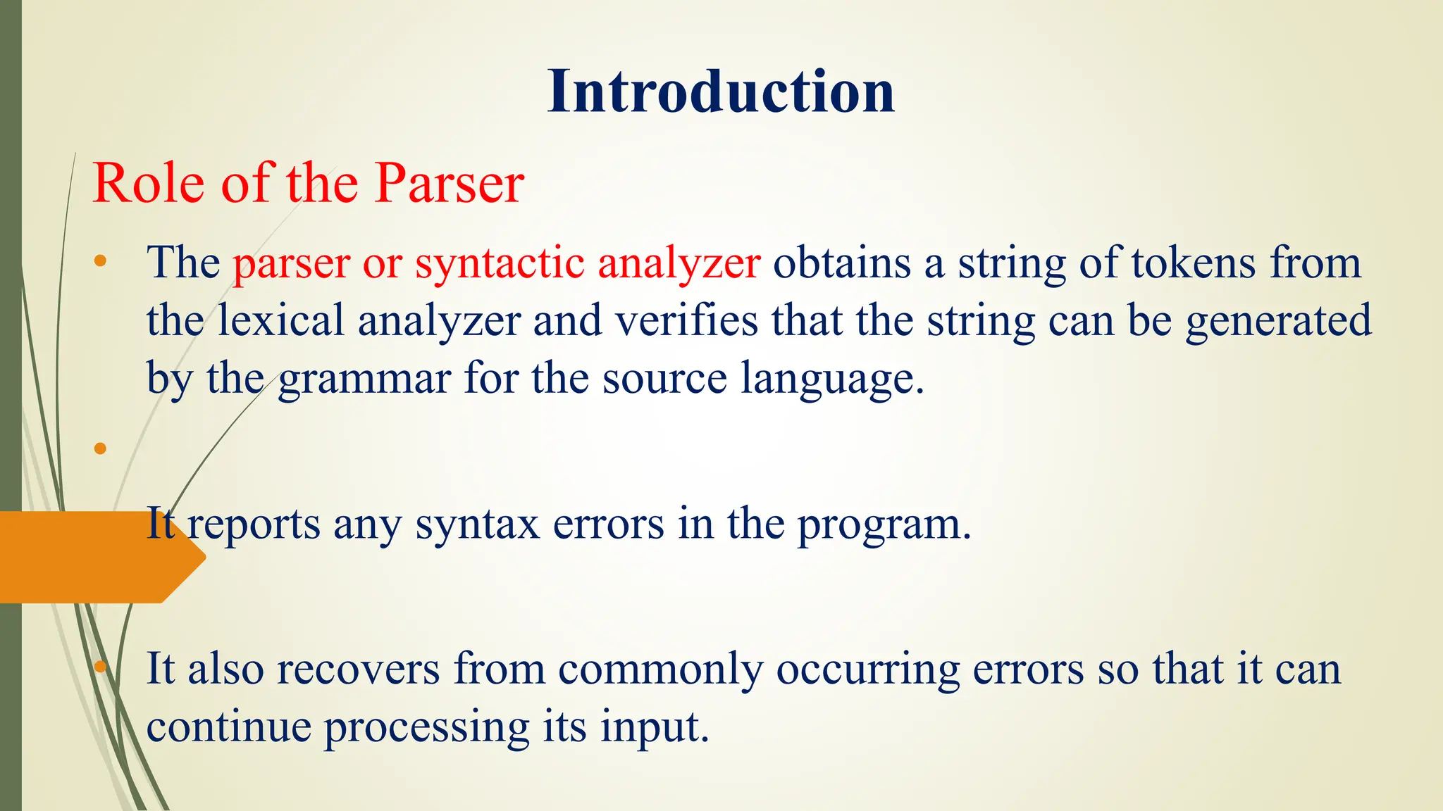 Introduction
Role of the Parser
• The parser or syntactic analyzer obtains a string of tokens from
the lexical analyzer and verifies that the string can be generated
by the grammar for the source language.
•
• It reports any syntax errors in the program.
• It also recovers from commonly occurring errors so that it can
continue processing its input.
 