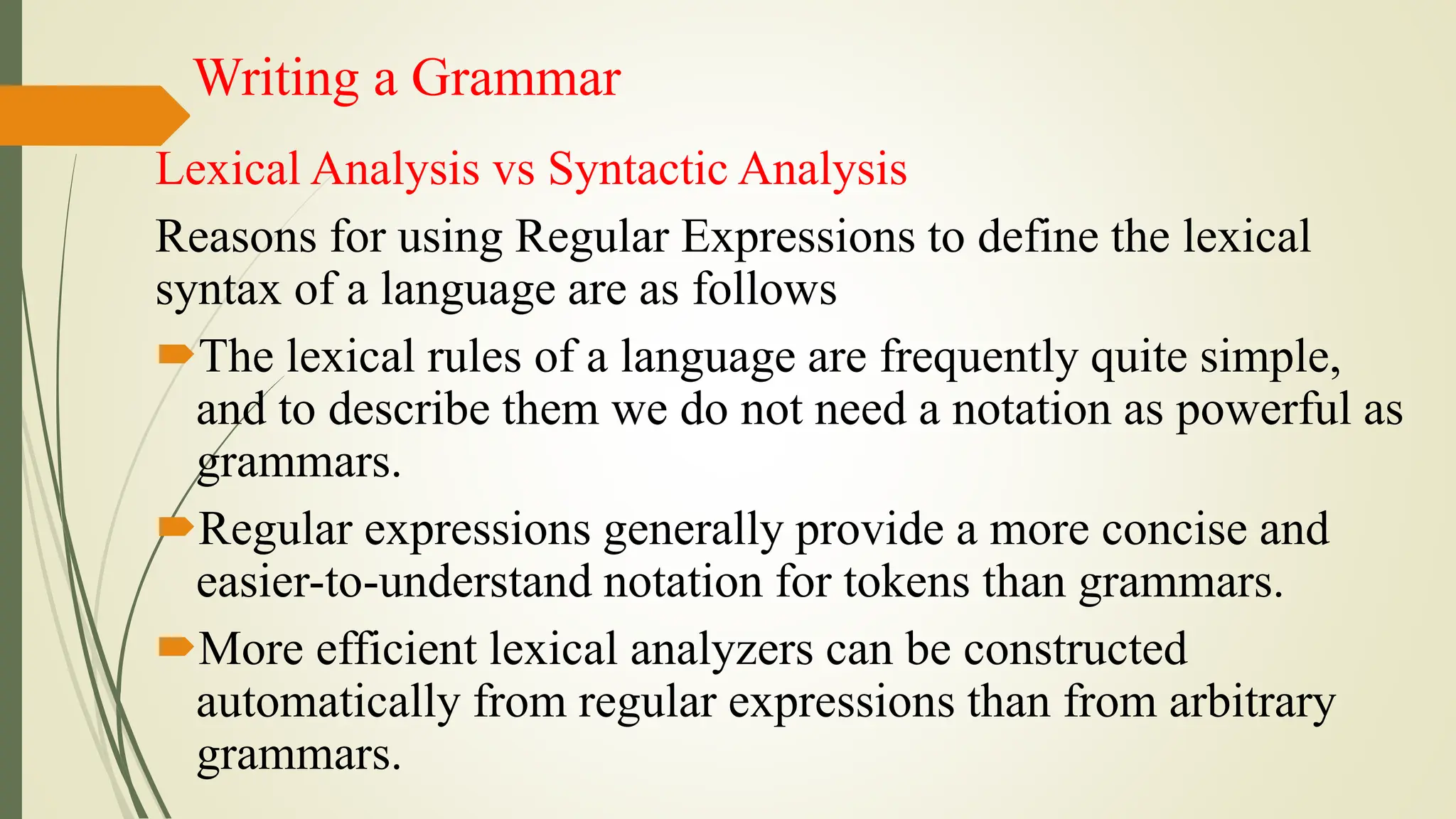 Writing a Grammar
Lexical Analysis vs Syntactic Analysis
Reasons for using Regular Expressions to define the lexical
syntax of a language are as follows
The lexical rules of a language are frequently quite simple,
and to describe them we do not need a notation as powerful as
grammars.
Regular expressions generally provide a more concise and
easier-to-understand notation for tokens than grammars.
More efficient lexical analyzers can be constructed
automatically from regular expressions than from arbitrary
grammars.
 