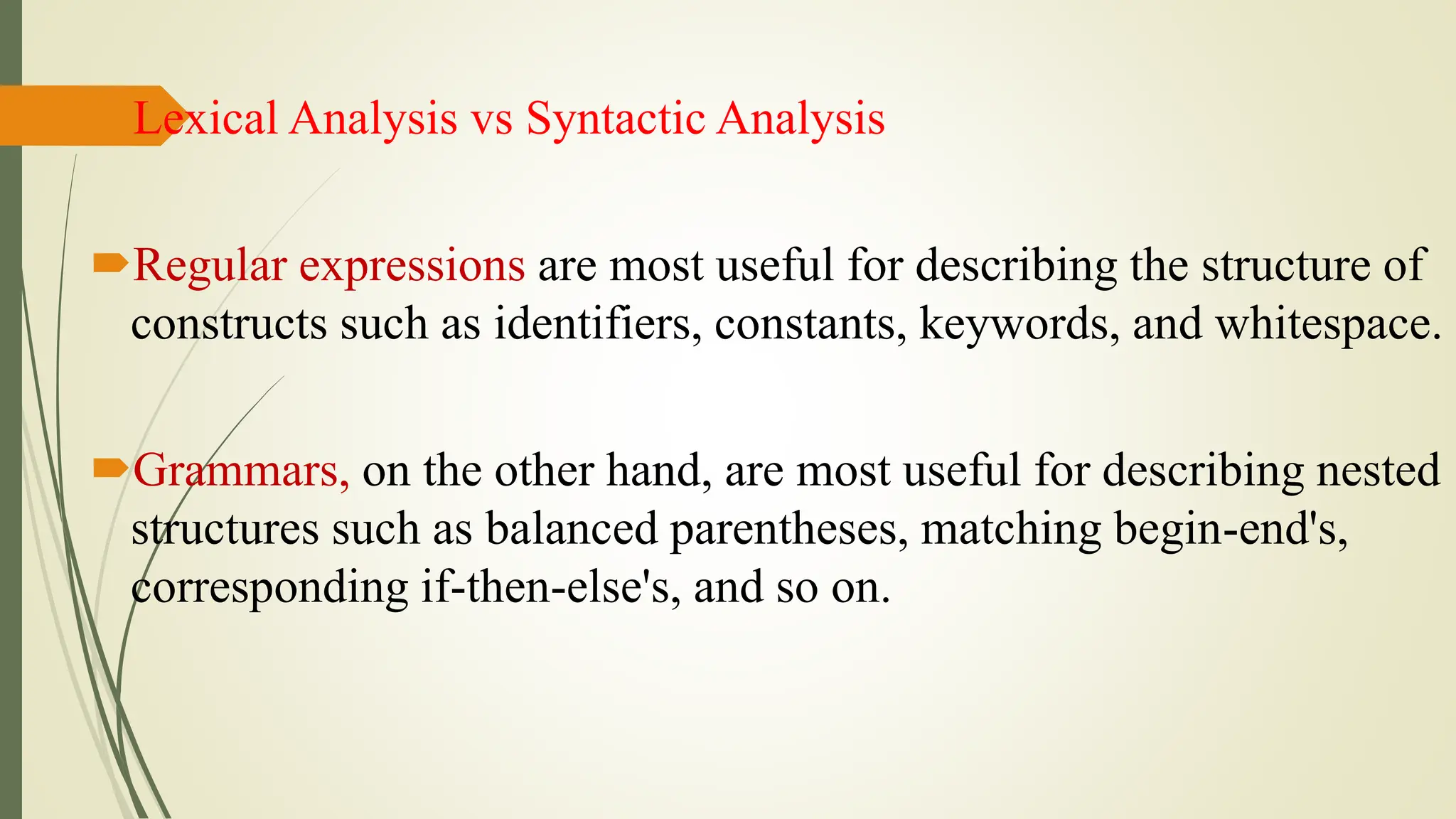 Lexical Analysis vs Syntactic Analysis
Regular expressions are most useful for describing the structure of
constructs such as identifiers, constants, keywords, and whitespace.
Grammars, on the other hand, are most useful for describing nested
structures such as balanced parentheses, matching begin-end's,
corresponding if-then-else's, and so on.
 