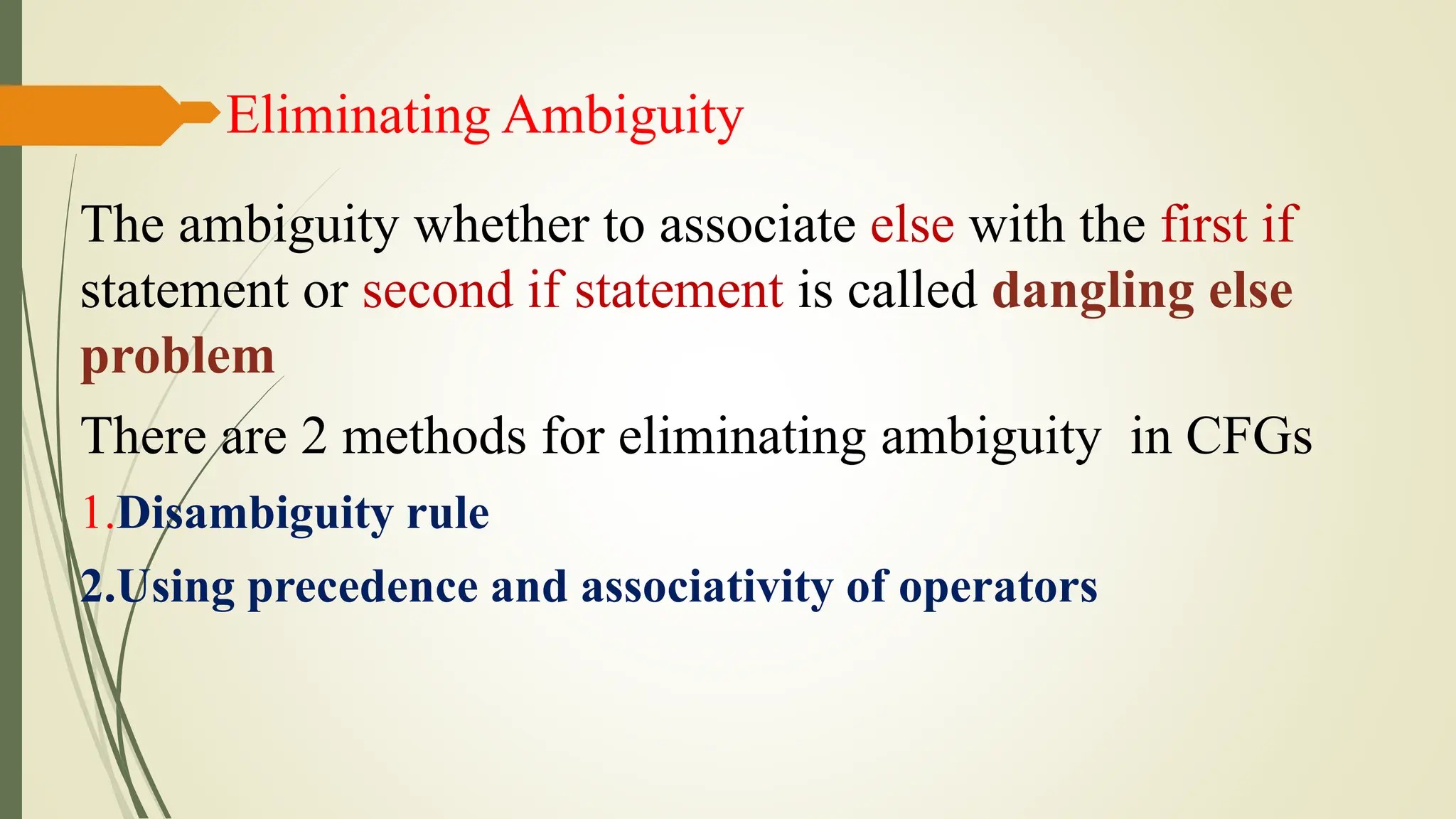 Eliminating Ambiguity
The ambiguity whether to associate else with the first if
statement or second if statement is called dangling else
problem
There are 2 methods for eliminating ambiguity in CFGs
1.Disambiguity rule
2.Using precedence and associativity of operators
 