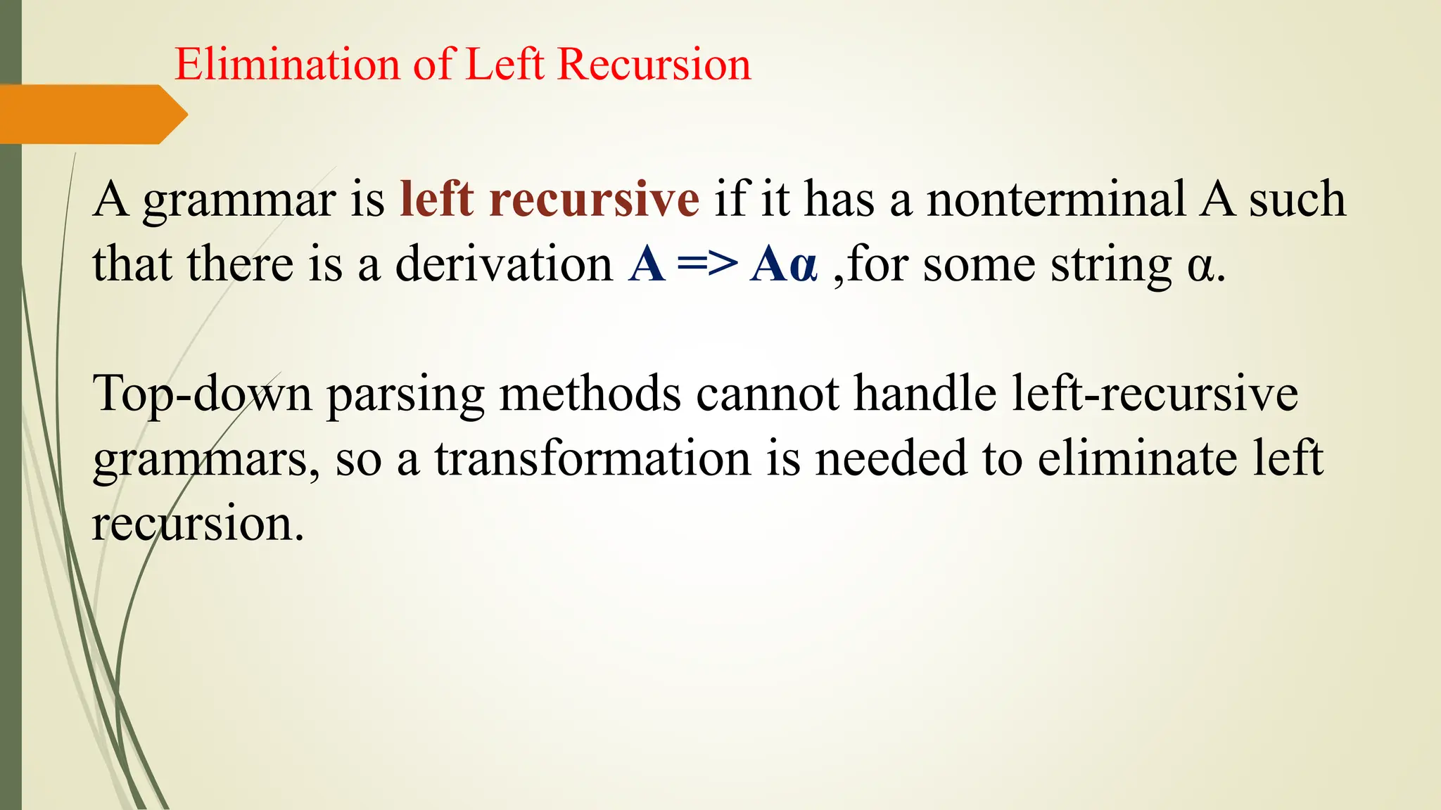 Elimination of Left Recursion
A grammar is left recursive if it has a nonterminal A such
that there is a derivation A => Aα ,for some string α.
Top-down parsing methods cannot handle left-recursive
grammars, so a transformation is needed to eliminate left
recursion.
 