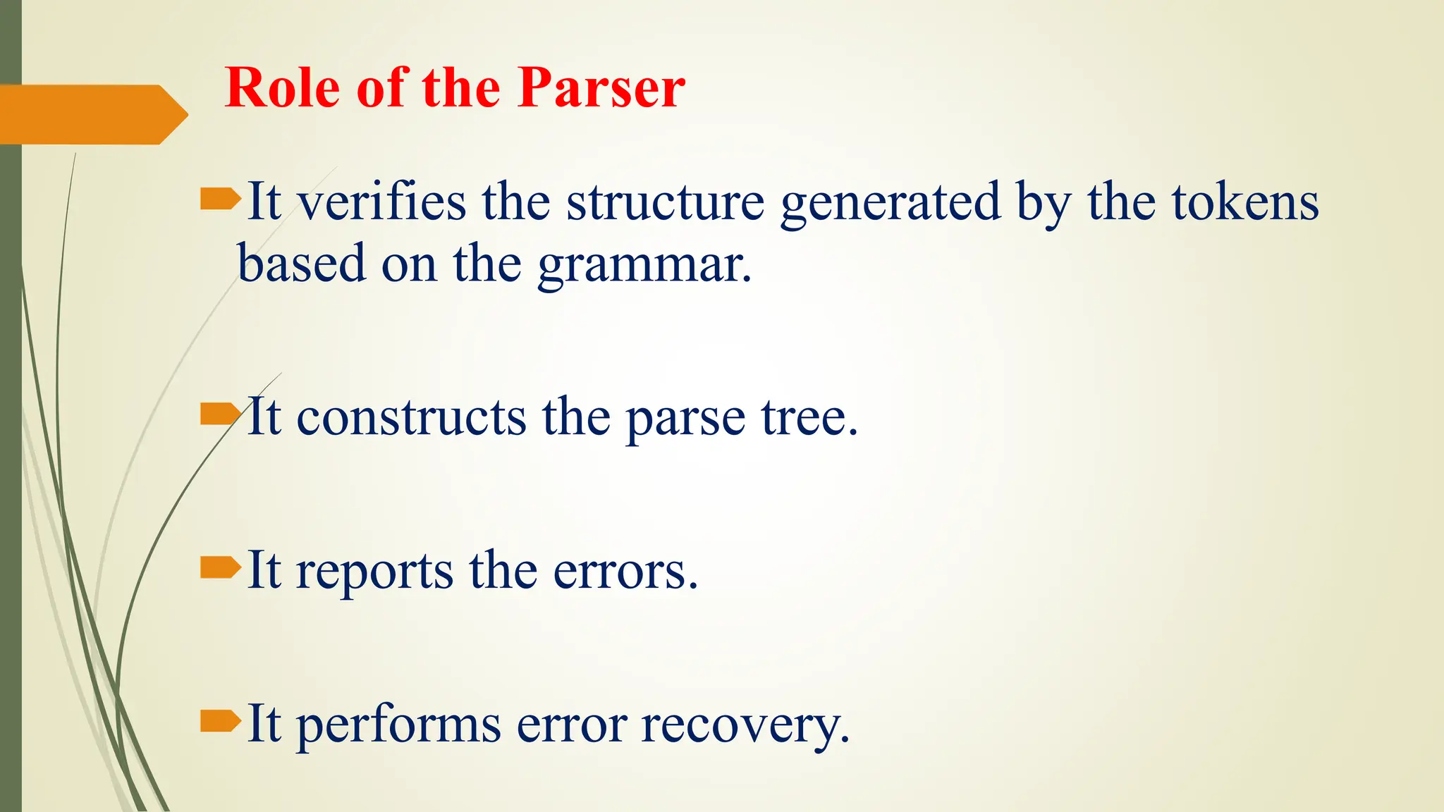 Role of the Parser
It verifies the structure generated by the tokens
based on the grammar.
It constructs the parse tree.
It reports the errors.
It performs error recovery.
 