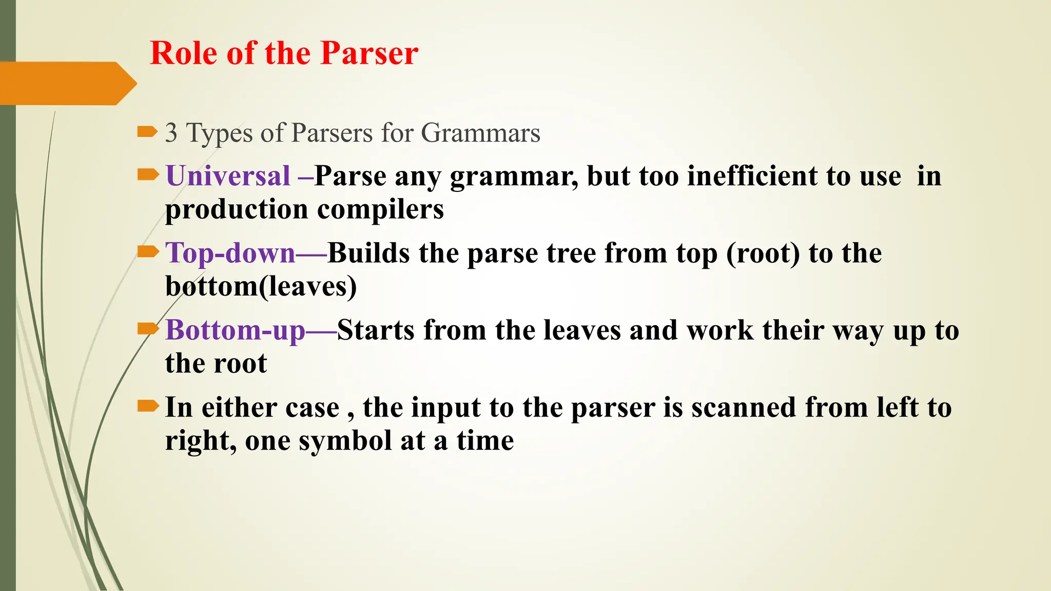 Role of the Parser
3 Types of Parsers for Grammars
Universal –Parse any grammar, but too inefficient to use in
production compilers
Top-down—Builds the parse tree from top (root) to the
bottom(leaves)
Bottom-up—Starts from the leaves and work their way up to
the root
In either case , the input to the parser is scanned from left to
right, one symbol at a time
 