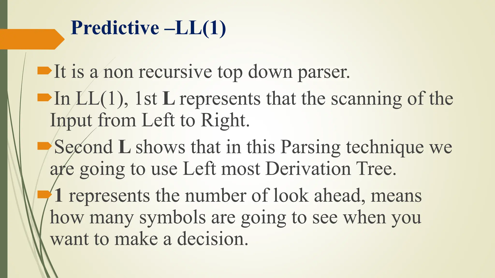 Predictive –LL(1)
It is a non recursive top down parser.
In LL(1), 1st L represents that the scanning of the
Input from Left to Right.
Second L shows that in this Parsing technique we
are going to use Left most Derivation Tree.
1 represents the number of look ahead, means
how many symbols are going to see when you
want to make a decision.
 