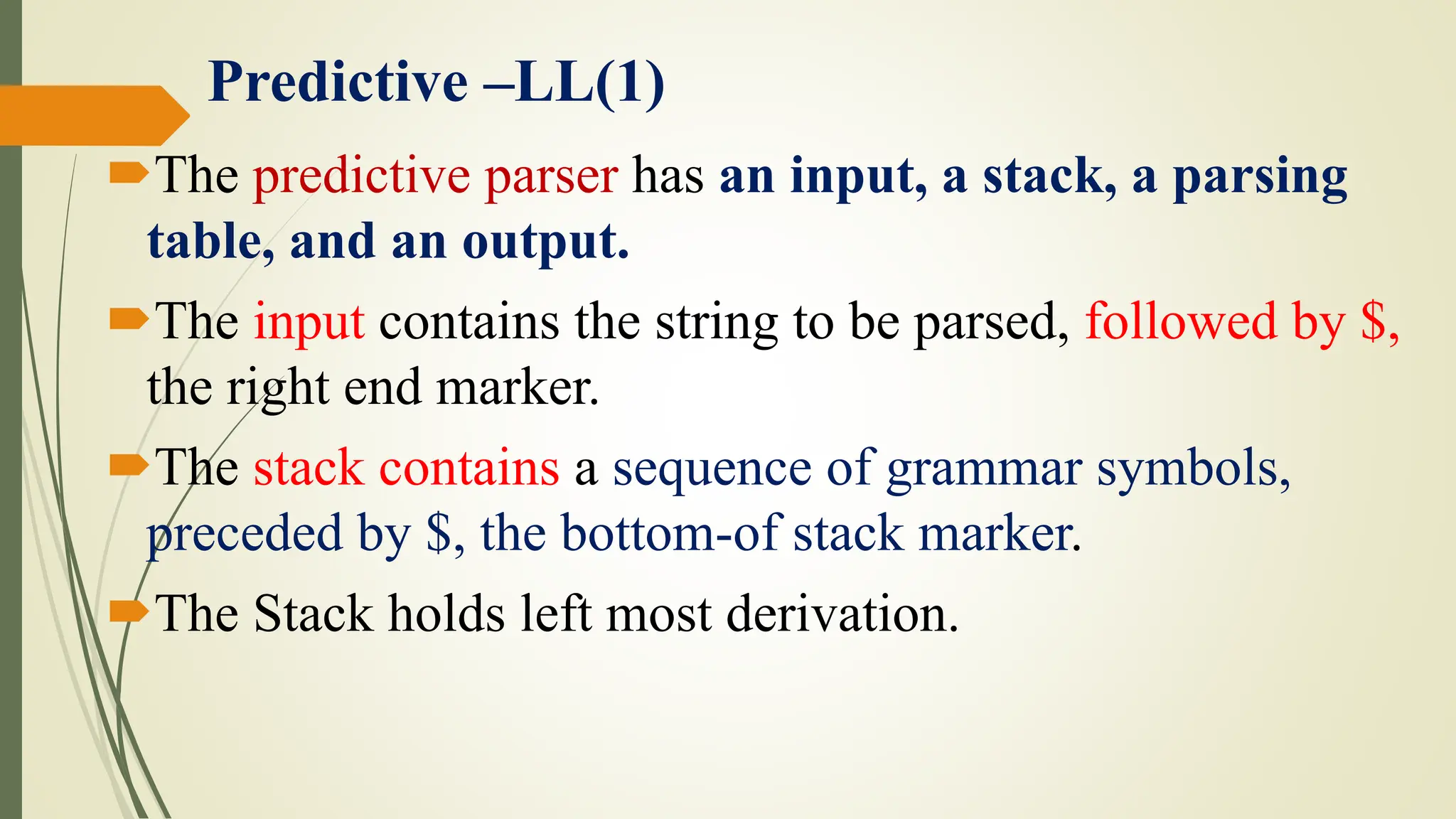 Predictive –LL(1)
The predictive parser has an input, a stack, a parsing
table, and an output.
The input contains the string to be parsed, followed by $,
the right end marker.
The stack contains a sequence of grammar symbols,
preceded by $, the bottom-of stack marker.
The Stack holds left most derivation.
 