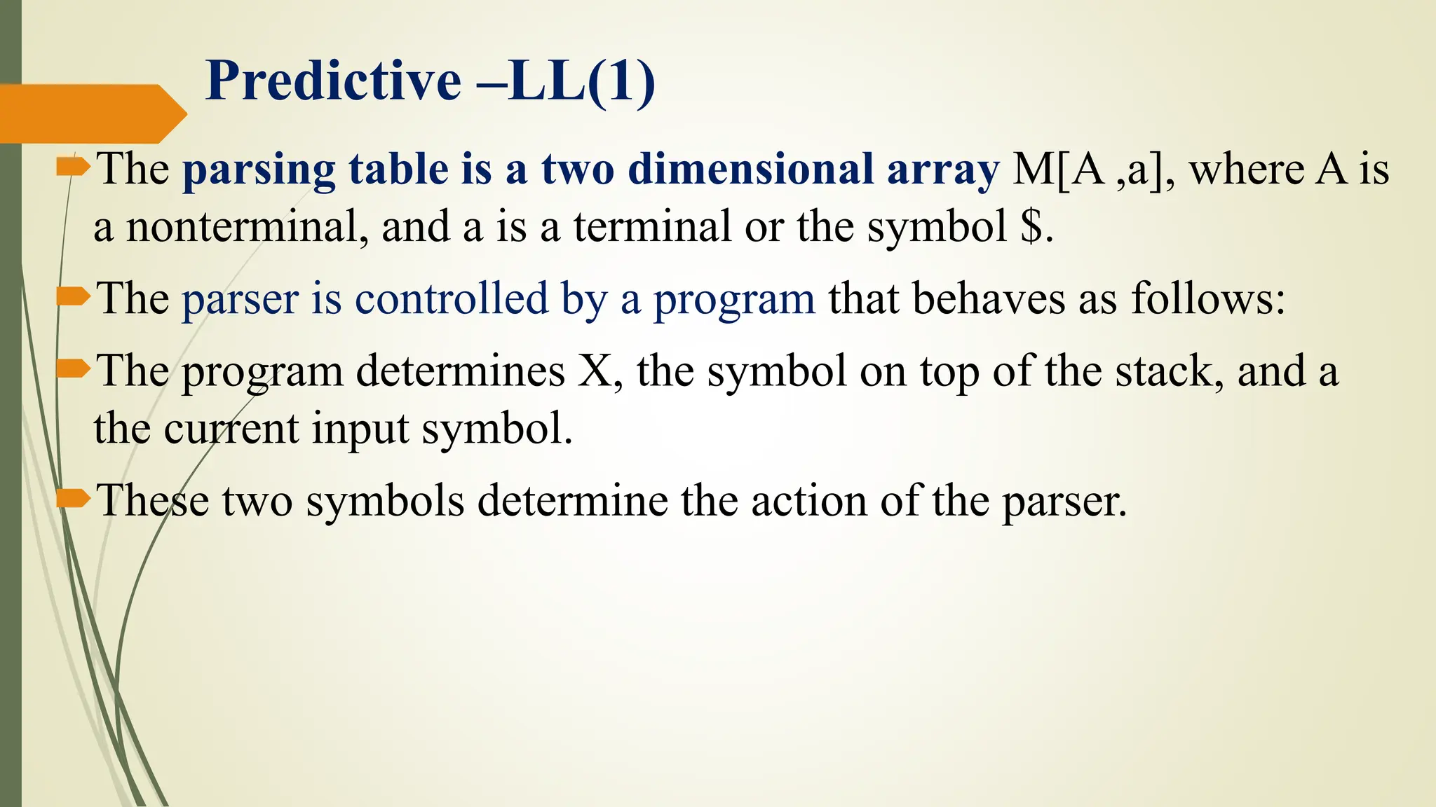 Predictive –LL(1)
The parsing table is a two dimensional array M[A ,a], where A is
a nonterminal, and a is a terminal or the symbol $.
The parser is controlled by a program that behaves as follows:
The program determines X, the symbol on top of the stack, and a
the current input symbol.
These two symbols determine the action of the parser.
 