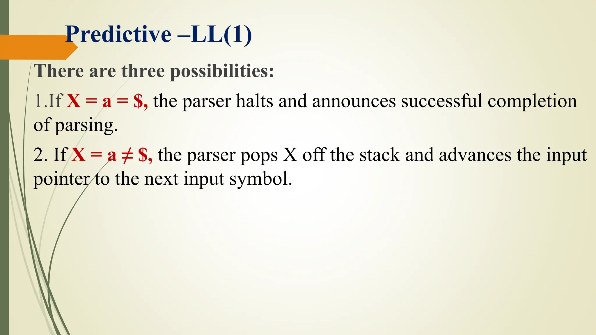 Predictive –LL(1)
There are three possibilities:
1.If X = a = $, the parser halts and announces successful completion
of parsing.
2. If X = a ≠ $, the parser pops X off the stack and advances the input
pointer to the next input symbol.
 