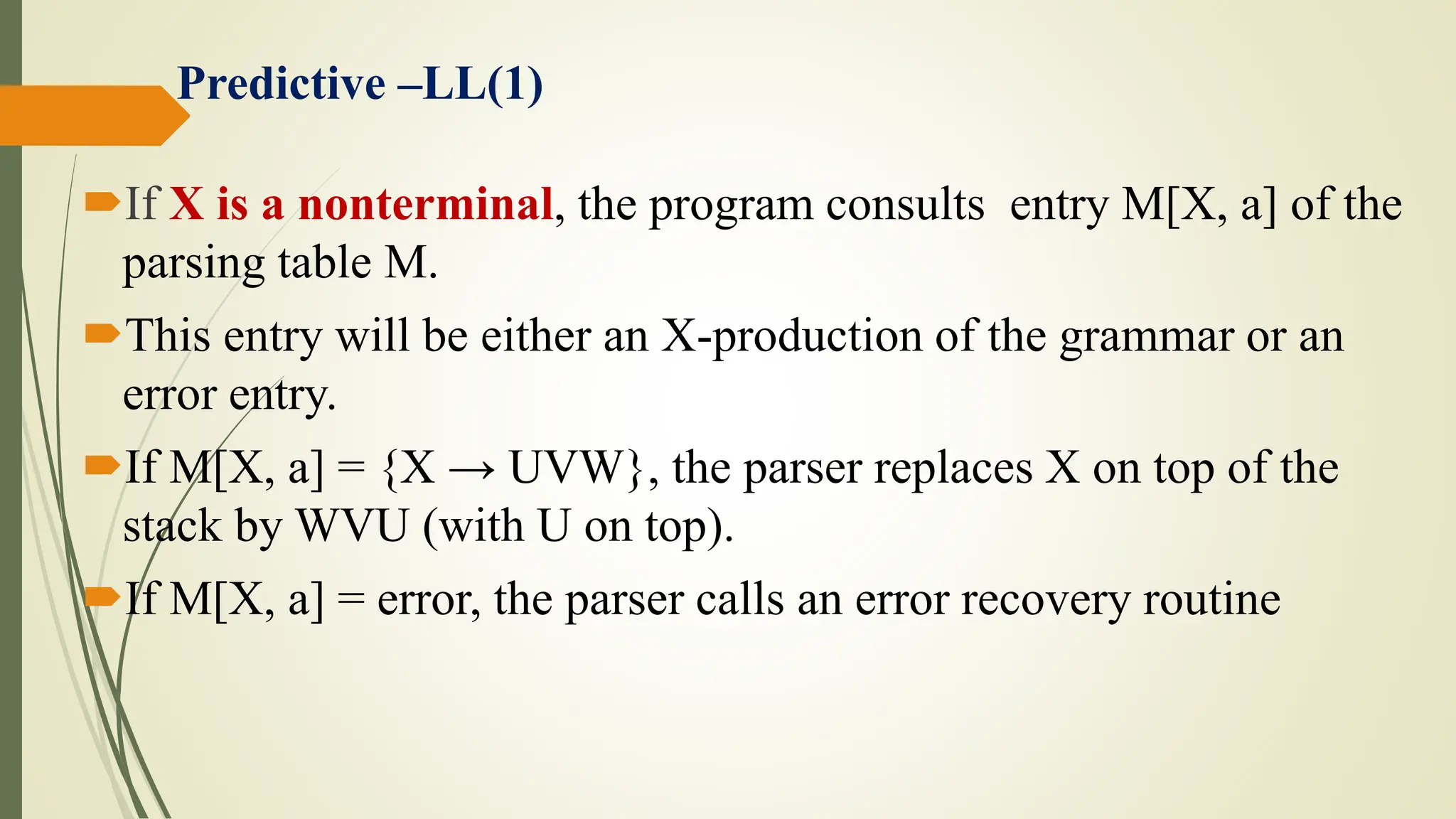 If X is a nonterminal, the program consults entry M[X, a] of the
parsing table M.
This entry will be either an X-production of the grammar or an
error entry.
If M[X, a] = {X → UVW}, the parser replaces X on top of the
stack by WVU (with U on top).
If M[X, a] = error, the parser calls an error recovery routine
Predictive –LL(1)
 