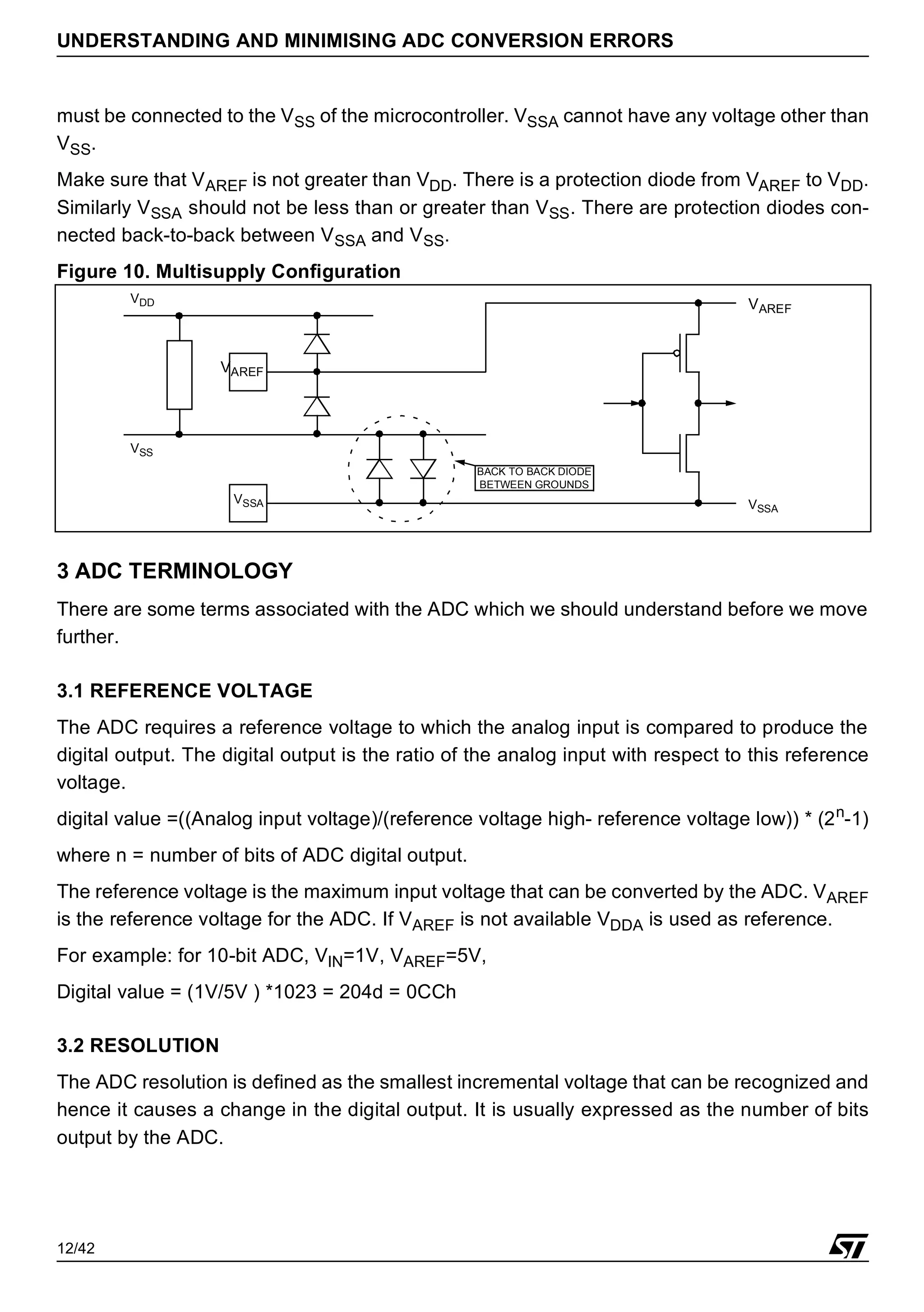 12/42
UNDERSTANDING AND MINIMISING ADC CONVERSION ERRORS
must be connected to the VSS of the microcontroller. VSSA cannot have any voltage other than
VSS.
Make sure that VAREF is not greater than VDD. There is a protection diode from VAREF to VDD.
Similarly VSSA should not be less than or greater than VSS. There are protection diodes con-
nected back-to-back between VSSA and VSS.
Figure 10. Multisupply Configuration
3 ADC TERMINOLOGY
There are some terms associated with the ADC which we should understand before we move
further.
3.1 REFERENCE VOLTAGE
The ADC requires a reference voltage to which the analog input is compared to produce the
digital output. The digital output is the ratio of the analog input with respect to this reference
voltage.
digital value =((Analog input voltage)/(reference voltage high- reference voltage low)) * (2n
-1)
where n = number of bits of ADC digital output.
The reference voltage is the maximum input voltage that can be converted by the ADC. VAREF
is the reference voltage for the ADC. If VAREF is not available VDDA is used as reference.
For example: for 10-bit ADC, VIN=1V, VAREF=5V,
Digital value = (1V/5V ) *1023 = 204d = 0CCh
3.2 RESOLUTION
The ADC resolution is defined as the smallest incremental voltage that can be recognized and
hence it causes a change in the digital output. It is usually expressed as the number of bits
output by the ADC.
VAREF
VSSA
VAREF
VDD
VSS
BACK TO BACK DIODE
BETWEEN GROUNDS
VSSA
 