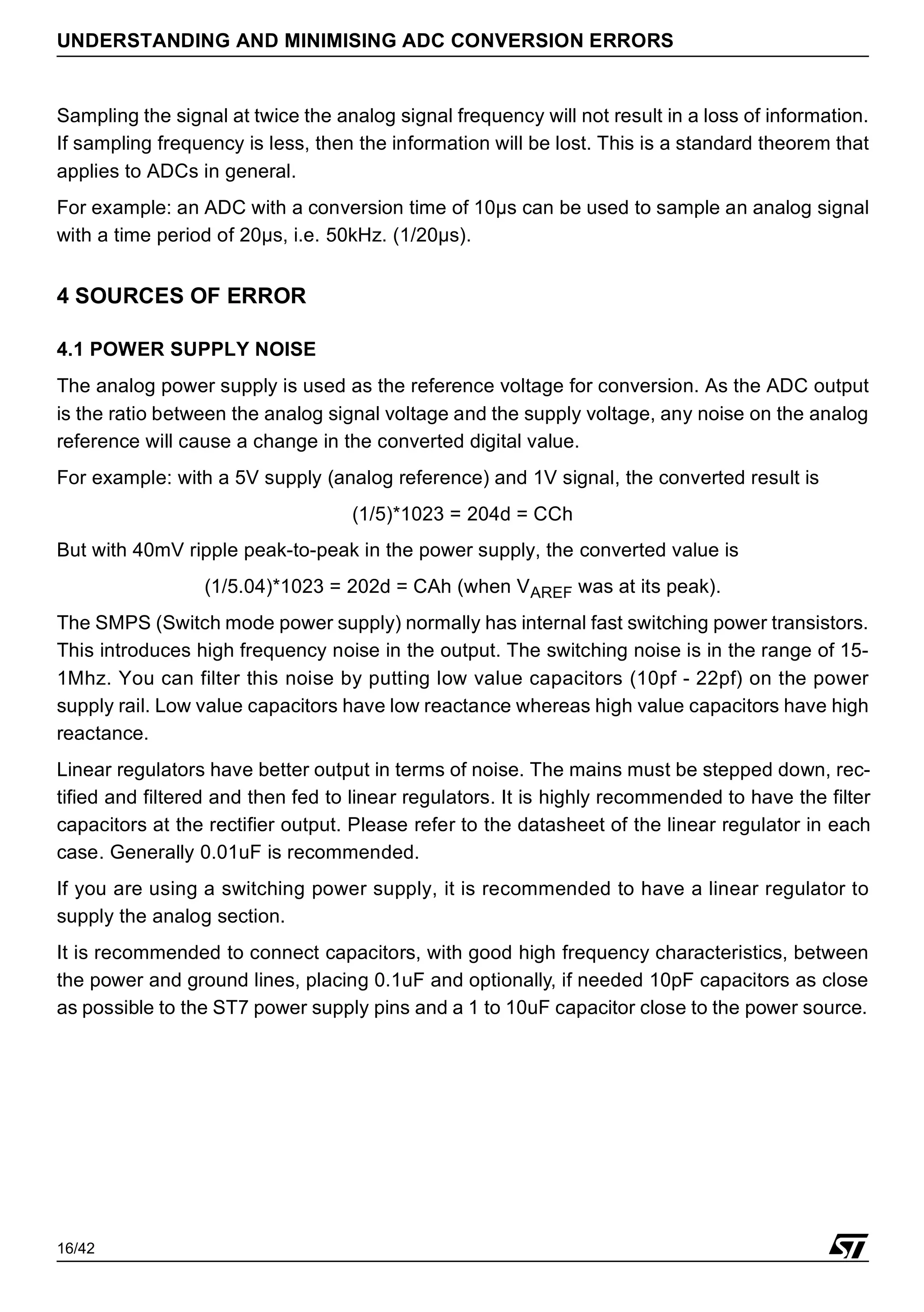 16/42
UNDERSTANDING AND MINIMISING ADC CONVERSION ERRORS
Sampling the signal at twice the analog signal frequency will not result in a loss of information.
If sampling frequency is less, then the information will be lost. This is a standard theorem that
applies to ADCs in general.
For example: an ADC with a conversion time of 10µs can be used to sample an analog signal
with a time period of 20µs, i.e. 50kHz. (1/20µs).
4 SOURCES OF ERROR
4.1 POWER SUPPLY NOISE
The analog power supply is used as the reference voltage for conversion. As the ADC output
is the ratio between the analog signal voltage and the supply voltage, any noise on the analog
reference will cause a change in the converted digital value.
For example: with a 5V supply (analog reference) and 1V signal, the converted result is
(1/5)*1023 = 204d = CCh
But with 40mV ripple peak-to-peak in the power supply, the converted value is
(1/5.04)*1023 = 202d = CAh (when VAREF was at its peak).
The SMPS (Switch mode power supply) normally has internal fast switching power transistors.
This introduces high frequency noise in the output. The switching noise is in the range of 15-
1Mhz. You can filter this noise by putting low value capacitors (10pf - 22pf) on the power
supply rail. Low value capacitors have low reactance whereas high value capacitors have high
reactance.
Linear regulators have better output in terms of noise. The mains must be stepped down, rec-
tified and filtered and then fed to linear regulators. It is highly recommended to have the filter
capacitors at the rectifier output. Please refer to the datasheet of the linear regulator in each
case. Generally 0.01uF is recommended.
If you are using a switching power supply, it is recommended to have a linear regulator to
supply the analog section.
It is recommended to connect capacitors, with good high frequency characteristics, between
the power and ground lines, placing 0.1uF and optionally, if needed 10pF capacitors as close
as possible to the ST7 power supply pins and a 1 to 10uF capacitor close to the power source.
 