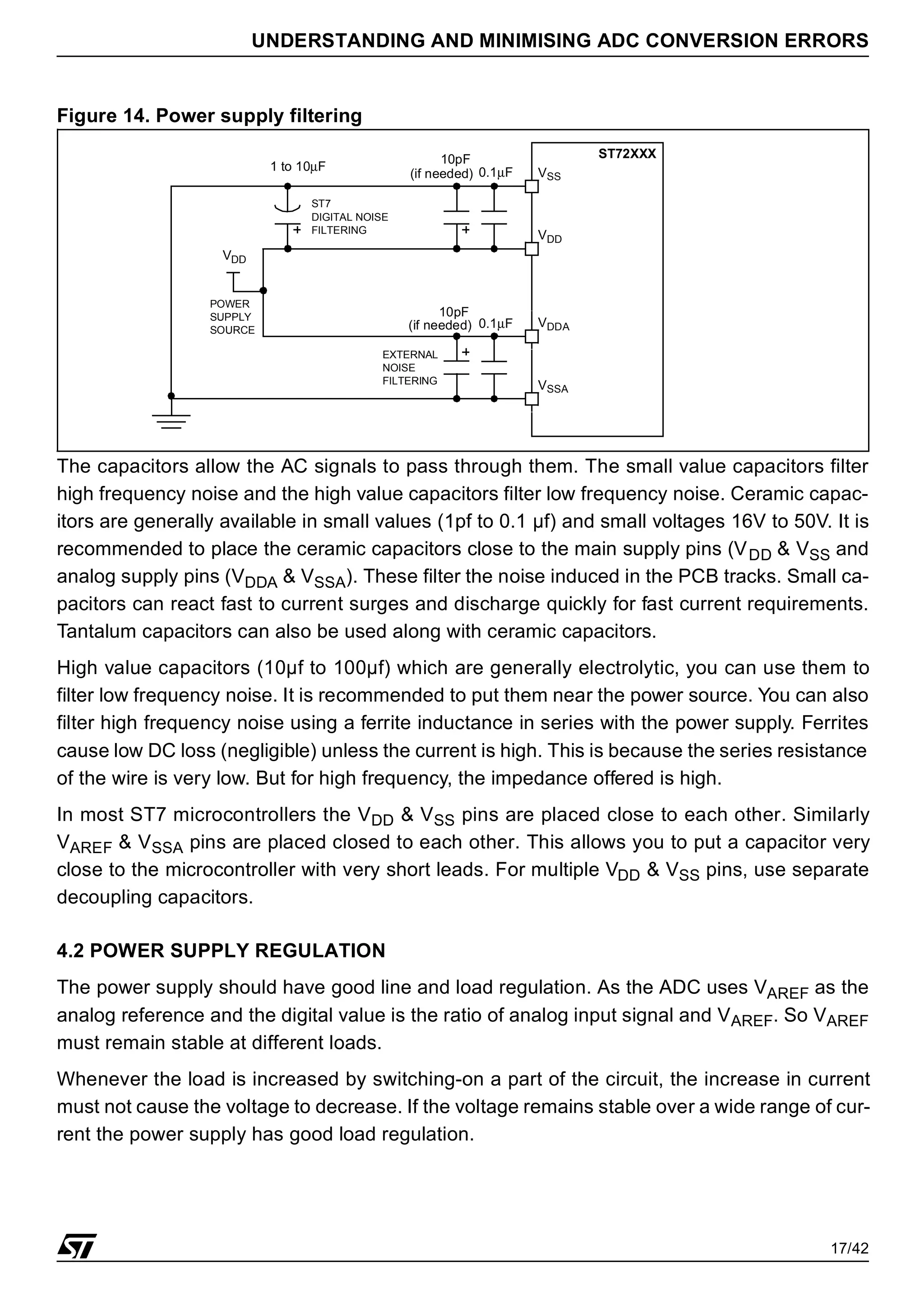 17/42
UNDERSTANDING AND MINIMISING ADC CONVERSION ERRORS
Figure 14. Power supply filtering
The capacitors allow the AC signals to pass through them. The small value capacitors filter
high frequency noise and the high value capacitors filter low frequency noise. Ceramic capac-
itors are generally available in small values (1pf to 0.1 µf) and small voltages 16V to 50V. It is
recommended to place the ceramic capacitors close to the main supply pins (VDD & VSS and
analog supply pins (VDDA & VSSA). These filter the noise induced in the PCB tracks. Small ca-
pacitors can react fast to current surges and discharge quickly for fast current requirements.
Tantalum capacitors can also be used along with ceramic capacitors.
High value capacitors (10µf to 100µf) which are generally electrolytic, you can use them to
filter low frequency noise. It is recommended to put them near the power source. You can also
filter high frequency noise using a ferrite inductance in series with the power supply. Ferrites
cause low DC loss (negligible) unless the current is high. This is because the series resistance
of the wire is very low. But for high frequency, the impedance offered is high.
In most ST7 microcontrollers the VDD & VSS pins are placed close to each other. Similarly
VAREF & VSSA pins are placed closed to each other. This allows you to put a capacitor very
close to the microcontroller with very short leads. For multiple VDD & VSS pins, use separate
decoupling capacitors.
4.2 POWER SUPPLY REGULATION
The power supply should have good line and load regulation. As the ADC uses VAREF as the
analog reference and the digital value is the ratio of analog input signal and VAREF. So VAREF
must remain stable at different loads.
Whenever the load is increased by switching-on a part of the circuit, the increase in current
must not cause the voltage to decrease. If the voltage remains stable over a wide range of cur-
rent the power supply has good load regulation.
VSS
VDD
0.1µF
10pF
VDD
ST72XXX
VDDA
VSSA
POWER
SUPPLY
SOURCE
ST7
DIGITAL NOISE
FILTERING
EXTERNAL
NOISE
FILTERING
1 to 10µF
0.1µF
10pF
(if needed)
(if needed)
 