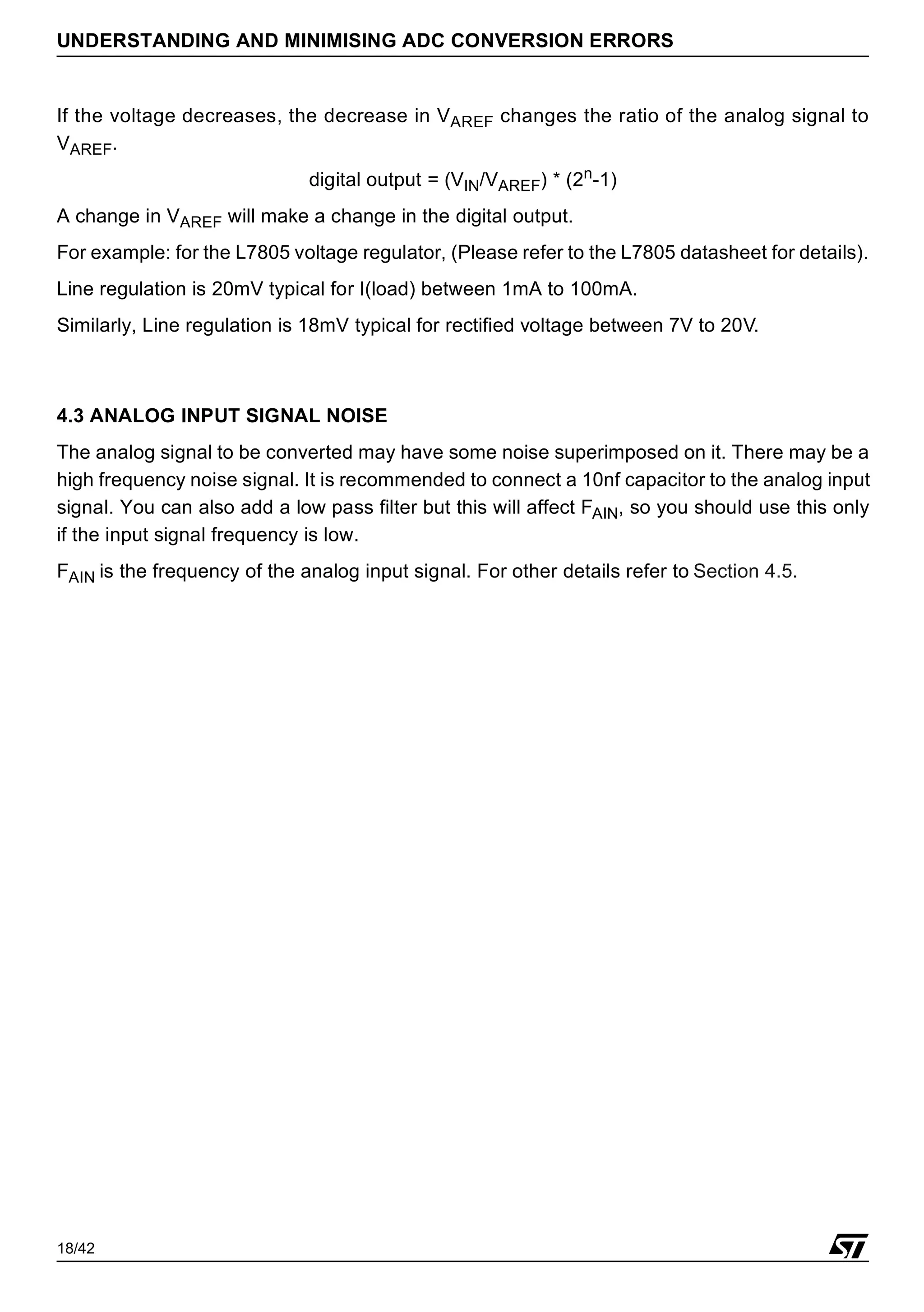 18/42
UNDERSTANDING AND MINIMISING ADC CONVERSION ERRORS
If the voltage decreases, the decrease in VAREF changes the ratio of the analog signal to
VAREF.
digital output = (VIN/VAREF) * (2n-1)
A change in VAREF will make a change in the digital output.
For example: for the L7805 voltage regulator, (Please refer to the L7805 datasheet for details).
Line regulation is 20mV typical for I(load) between 1mA to 100mA.
Similarly, Line regulation is 18mV typical for rectified voltage between 7V to 20V.
4.3 ANALOG INPUT SIGNAL NOISE
The analog signal to be converted may have some noise superimposed on it. There may be a
high frequency noise signal. It is recommended to connect a 10nf capacitor to the analog input
signal. You can also add a low pass filter but this will affect FAIN, so you should use this only
if the input signal frequency is low.
FAIN is the frequency of the analog input signal. For other details refer to Section 4.5.
 