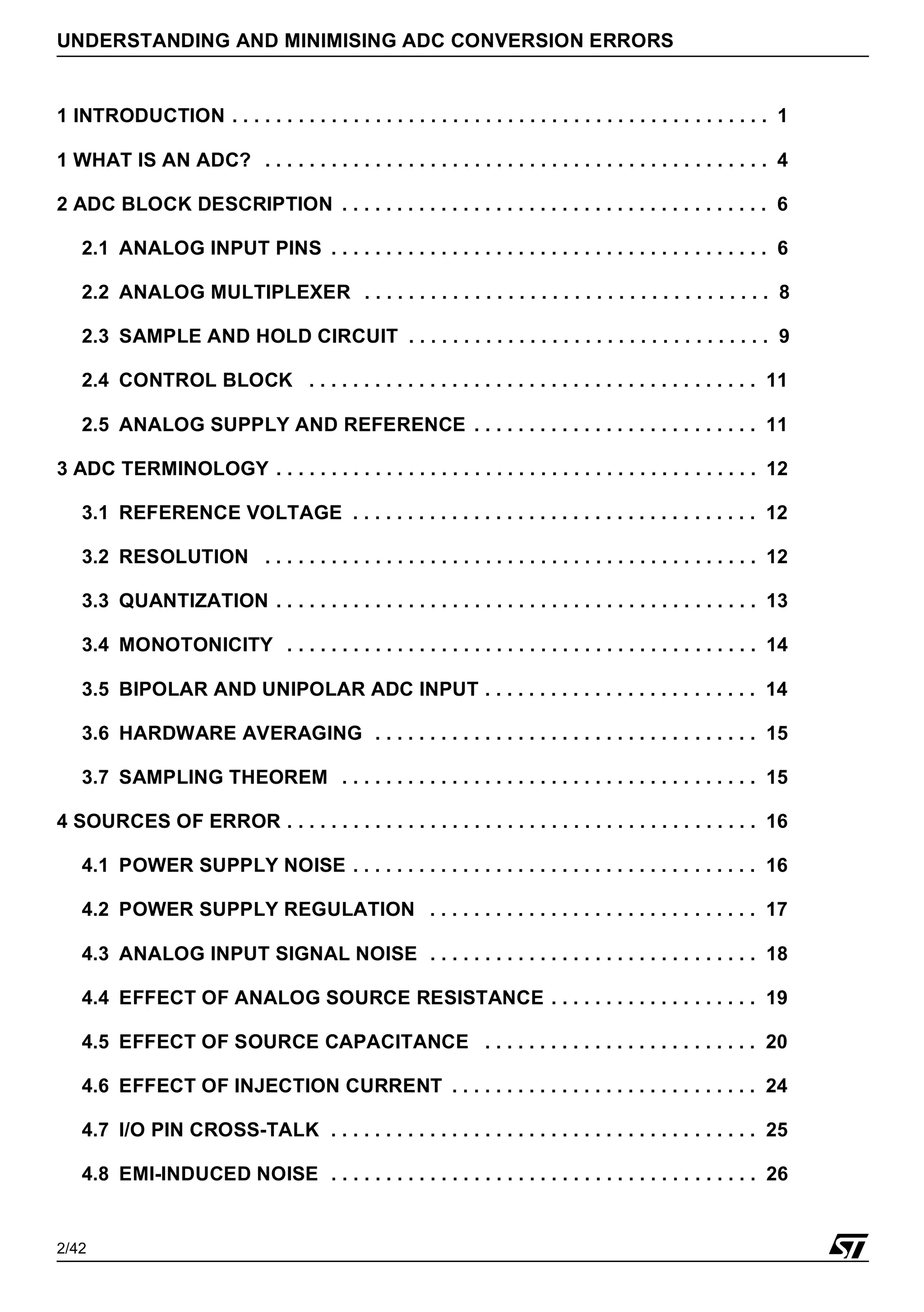 2/42
UNDERSTANDING AND MINIMISING ADC CONVERSION ERRORS
1 INTRODUCTION . . . . . . . . . . . . . . . . . . . . . . . . . . . . . . . . . . . . . . . . . . . . . . . . . 1
1 WHAT IS AN ADC? . . . . . . . . . . . . . . . . . . . . . . . . . . . . . . . . . . . . . . . . . . . . . . 4
2 ADC BLOCK DESCRIPTION . . . . . . . . . . . . . . . . . . . . . . . . . . . . . . . . . . . . . . . 6
2.1 ANALOG INPUT PINS . . . . . . . . . . . . . . . . . . . . . . . . . . . . . . . . . . . . . . . . 6
2.2 ANALOG MULTIPLEXER . . . . . . . . . . . . . . . . . . . . . . . . . . . . . . . . . . . . . 8
2.3 SAMPLE AND HOLD CIRCUIT . . . . . . . . . . . . . . . . . . . . . . . . . . . . . . . . . 9
2.4 CONTROL BLOCK . . . . . . . . . . . . . . . . . . . . . . . . . . . . . . . . . . . . . . . . . 11
2.5 ANALOG SUPPLY AND REFERENCE . . . . . . . . . . . . . . . . . . . . . . . . . . 11
3 ADC TERMINOLOGY . . . . . . . . . . . . . . . . . . . . . . . . . . . . . . . . . . . . . . . . . . . . 12
3.1 REFERENCE VOLTAGE . . . . . . . . . . . . . . . . . . . . . . . . . . . . . . . . . . . . . 12
3.2 RESOLUTION . . . . . . . . . . . . . . . . . . . . . . . . . . . . . . . . . . . . . . . . . . . . . 12
3.3 QUANTIZATION . . . . . . . . . . . . . . . . . . . . . . . . . . . . . . . . . . . . . . . . . . . . 13
3.4 MONOTONICITY . . . . . . . . . . . . . . . . . . . . . . . . . . . . . . . . . . . . . . . . . . . 14
3.5 BIPOLAR AND UNIPOLAR ADC INPUT . . . . . . . . . . . . . . . . . . . . . . . . . 14
3.6 HARDWARE AVERAGING . . . . . . . . . . . . . . . . . . . . . . . . . . . . . . . . . . . 15
3.7 SAMPLING THEOREM . . . . . . . . . . . . . . . . . . . . . . . . . . . . . . . . . . . . . . 15
4 SOURCES OF ERROR . . . . . . . . . . . . . . . . . . . . . . . . . . . . . . . . . . . . . . . . . . . 16
4.1 POWER SUPPLY NOISE . . . . . . . . . . . . . . . . . . . . . . . . . . . . . . . . . . . . . 16
4.2 POWER SUPPLY REGULATION . . . . . . . . . . . . . . . . . . . . . . . . . . . . . . 17
4.3 ANALOG INPUT SIGNAL NOISE . . . . . . . . . . . . . . . . . . . . . . . . . . . . . . 18
4.4 EFFECT OF ANALOG SOURCE RESISTANCE . . . . . . . . . . . . . . . . . . . 19
4.5 EFFECT OF SOURCE CAPACITANCE . . . . . . . . . . . . . . . . . . . . . . . . . 20
4.6 EFFECT OF INJECTION CURRENT . . . . . . . . . . . . . . . . . . . . . . . . . . . . 24
4.7 I/O PIN CROSS-TALK . . . . . . . . . . . . . . . . . . . . . . . . . . . . . . . . . . . . . . . 25
4.8 EMI-INDUCED NOISE . . . . . . . . . . . . . . . . . . . . . . . . . . . . . . . . . . . . . . . 26
2
 