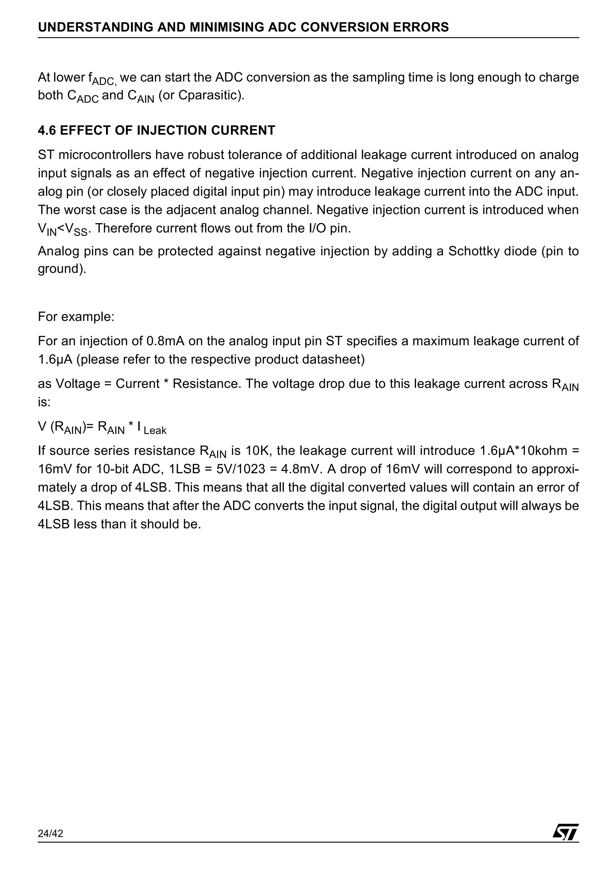 24/42
UNDERSTANDING AND MINIMISING ADC CONVERSION ERRORS
At lower fADC, we can start the ADC conversion as the sampling time is long enough to charge
both CADC and CAIN (or Cparasitic).
4.6 EFFECT OF INJECTION CURRENT
ST microcontrollers have robust tolerance of additional leakage current introduced on analog
input signals as an effect of negative injection current. Negative injection current on any an-
alog pin (or closely placed digital input pin) may introduce leakage current into the ADC input.
The worst case is the adjacent analog channel. Negative injection current is introduced when
VIN<VSS. Therefore current flows out from the I/O pin.
Analog pins can be protected against negative injection by adding a Schottky diode (pin to
ground).
For example:
For an injection of 0.8mA on the analog input pin ST specifies a maximum leakage current of
1.6µA (please refer to the respective product datasheet)
as Voltage = Current * Resistance. The voltage drop due to this leakage current across RAIN
is:
V (RAIN)= RAIN * I Leak
If source series resistance RAIN is 10K, the leakage current will introduce 1.6µA*10kohm =
16mV for 10-bit ADC, 1LSB = 5V/1023 = 4.8mV. A drop of 16mV will correspond to approxi-
mately a drop of 4LSB. This means that all the digital converted values will contain an error of
4LSB. This means that after the ADC converts the input signal, the digital output will always be
4LSB less than it should be.
 