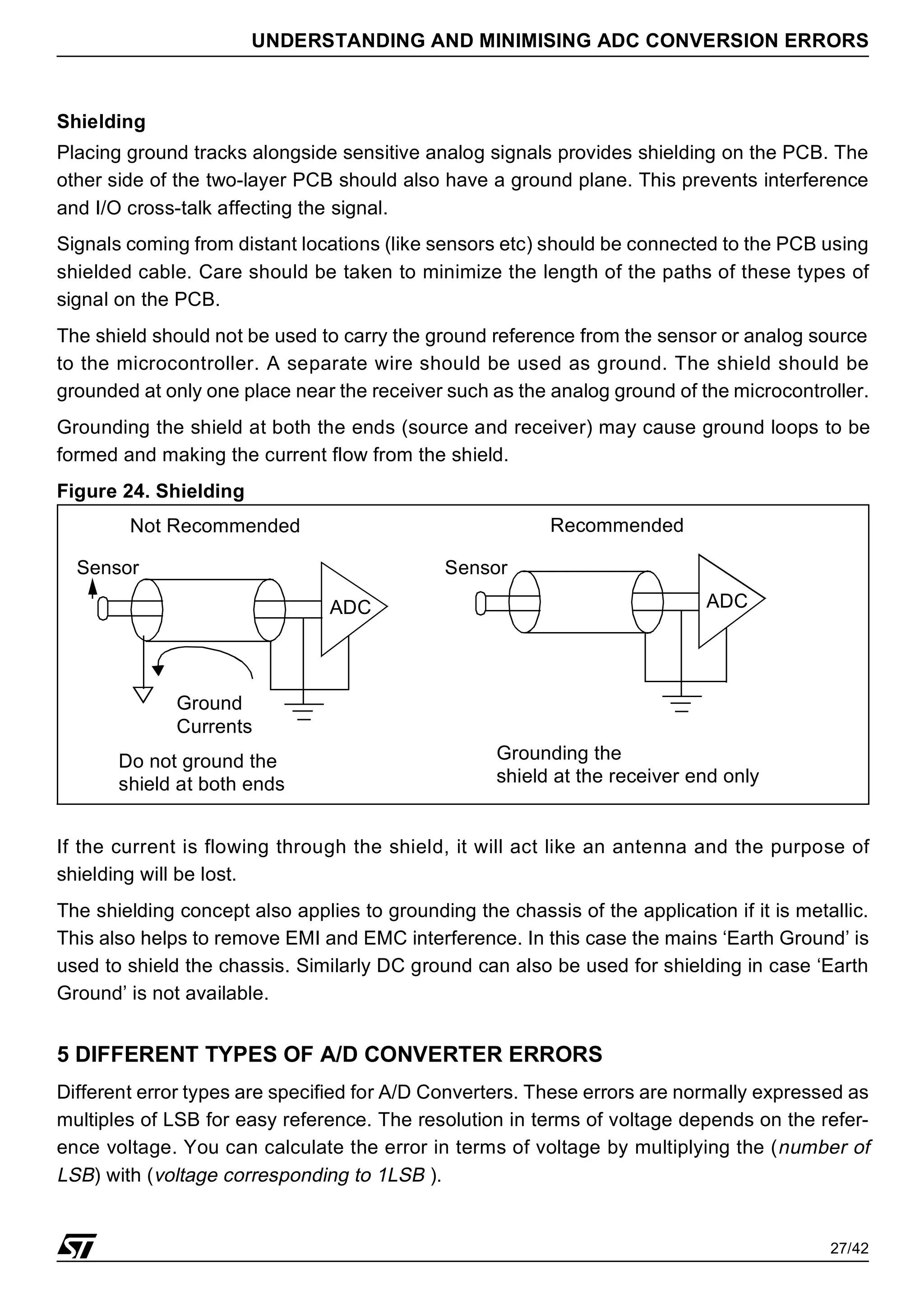27/42
UNDERSTANDING AND MINIMISING ADC CONVERSION ERRORS
Shielding
Placing ground tracks alongside sensitive analog signals provides shielding on the PCB. The
other side of the two-layer PCB should also have a ground plane. This prevents interference
and I/O cross-talk affecting the signal.
Signals coming from distant locations (like sensors etc) should be connected to the PCB using
shielded cable. Care should be taken to minimize the length of the paths of these types of
signal on the PCB.
The shield should not be used to carry the ground reference from the sensor or analog source
to the microcontroller. A separate wire should be used as ground. The shield should be
grounded at only one place near the receiver such as the analog ground of the microcontroller.
Grounding the shield at both the ends (source and receiver) may cause ground loops to be
formed and making the current flow from the shield.
Figure 24. Shielding
If the current is flowing through the shield, it will act like an antenna and the purpose of
shielding will be lost.
The shielding concept also applies to grounding the chassis of the application if it is metallic.
This also helps to remove EMI and EMC interference. In this case the mains ‘Earth Ground’ is
used to shield the chassis. Similarly DC ground can also be used for shielding in case ‘Earth
Ground’ is not available.
5 DIFFERENT TYPES OF A/D CONVERTER ERRORS
Different error types are specified for A/D Converters. These errors are normally expressed as
multiples of LSB for easy reference. The resolution in terms of voltage depends on the refer-
ence voltage. You can calculate the error in terms of voltage by multiplying the (number of
LSB) with (voltage corresponding to 1LSB ).
ADC
Grounding the
shield at the receiver end only
ADC
Ground
Currents
Do not ground the
shield at both ends
Not Recommended Recommended
Sensor Sensor
 