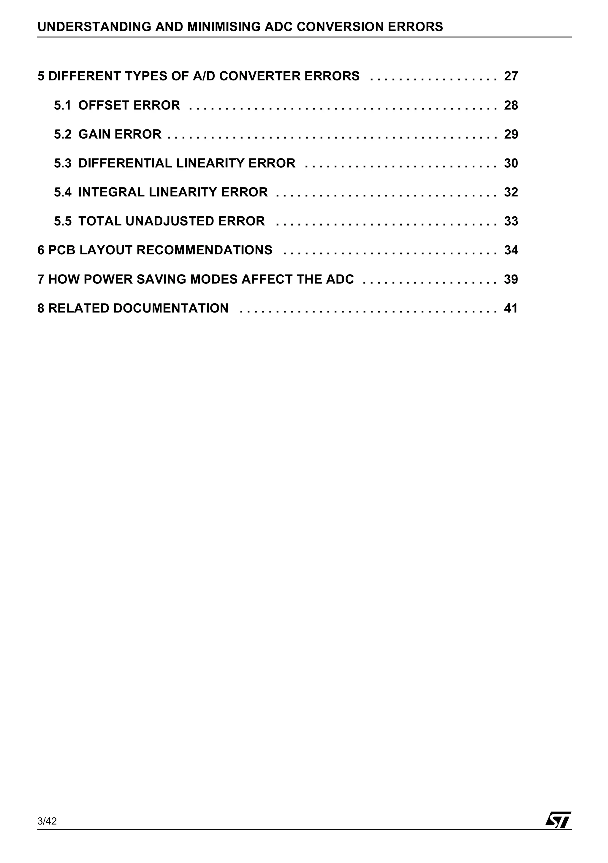 3/42
UNDERSTANDING AND MINIMISING ADC CONVERSION ERRORS
5 DIFFERENT TYPES OF A/D CONVERTER ERRORS . . . . . . . . . . . . . . . . . . 27
5.1 OFFSET ERROR . . . . . . . . . . . . . . . . . . . . . . . . . . . . . . . . . . . . . . . . . . . 28
5.2 GAIN ERROR . . . . . . . . . . . . . . . . . . . . . . . . . . . . . . . . . . . . . . . . . . . . . . 29
5.3 DIFFERENTIAL LINEARITY ERROR . . . . . . . . . . . . . . . . . . . . . . . . . . . 30
5.4 INTEGRAL LINEARITY ERROR . . . . . . . . . . . . . . . . . . . . . . . . . . . . . . . 32
5.5 TOTAL UNADJUSTED ERROR . . . . . . . . . . . . . . . . . . . . . . . . . . . . . . . 33
6 PCB LAYOUT RECOMMENDATIONS . . . . . . . . . . . . . . . . . . . . . . . . . . . . . . 34
7 HOW POWER SAVING MODES AFFECT THE ADC . . . . . . . . . . . . . . . . . . . 39
8 RELATED DOCUMENTATION . . . . . . . . . . . . . . . . . . . . . . . . . . . . . . . . . . . . 41
1
 