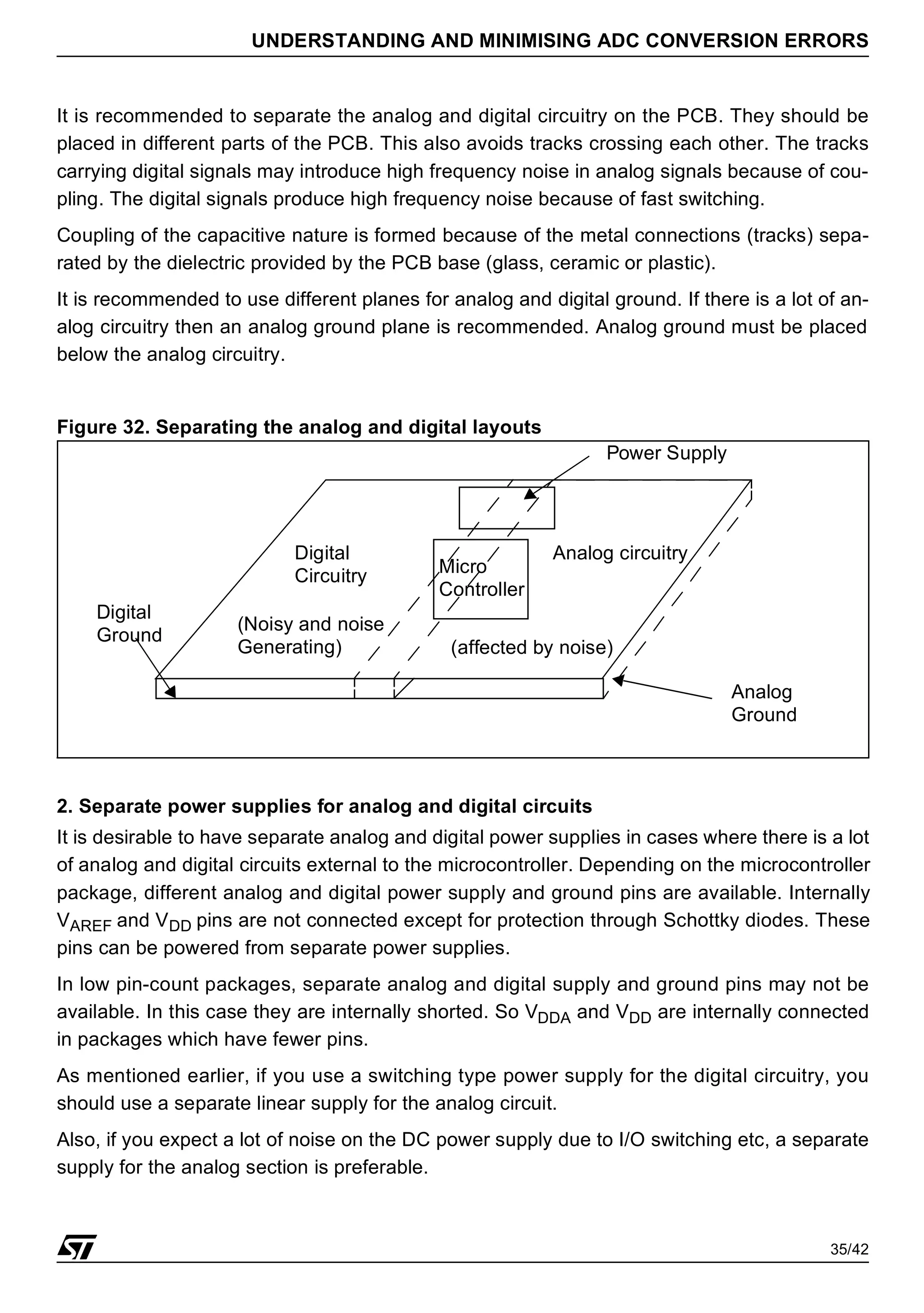 35/42
UNDERSTANDING AND MINIMISING ADC CONVERSION ERRORS
It is recommended to separate the analog and digital circuitry on the PCB. They should be
placed in different parts of the PCB. This also avoids tracks crossing each other. The tracks
carrying digital signals may introduce high frequency noise in analog signals because of cou-
pling. The digital signals produce high frequency noise because of fast switching.
Coupling of the capacitive nature is formed because of the metal connections (tracks) sepa-
rated by the dielectric provided by the PCB base (glass, ceramic or plastic).
It is recommended to use different planes for analog and digital ground. If there is a lot of an-
alog circuitry then an analog ground plane is recommended. Analog ground must be placed
below the analog circuitry.
Figure 32. Separating the analog and digital layouts
2. Separate power supplies for analog and digital circuits
It is desirable to have separate analog and digital power supplies in cases where there is a lot
of analog and digital circuits external to the microcontroller. Depending on the microcontroller
package, different analog and digital power supply and ground pins are available. Internally
VAREF and VDD pins are not connected except for protection through Schottky diodes. These
pins can be powered from separate power supplies.
In low pin-count packages, separate analog and digital supply and ground pins may not be
available. In this case they are internally shorted. So VDDA and VDD are internally connected
in packages which have fewer pins.
As mentioned earlier, if you use a switching type power supply for the digital circuitry, you
should use a separate linear supply for the analog circuit.
Also, if you expect a lot of noise on the DC power supply due to I/O switching etc, a separate
supply for the analog section is preferable.
Analog circuitry
Digital
Circuitry Micro
Controller
Analog
Ground
Digital
Ground
(Noisy and noise
Generating) (affected by noise)
Power Supply
 