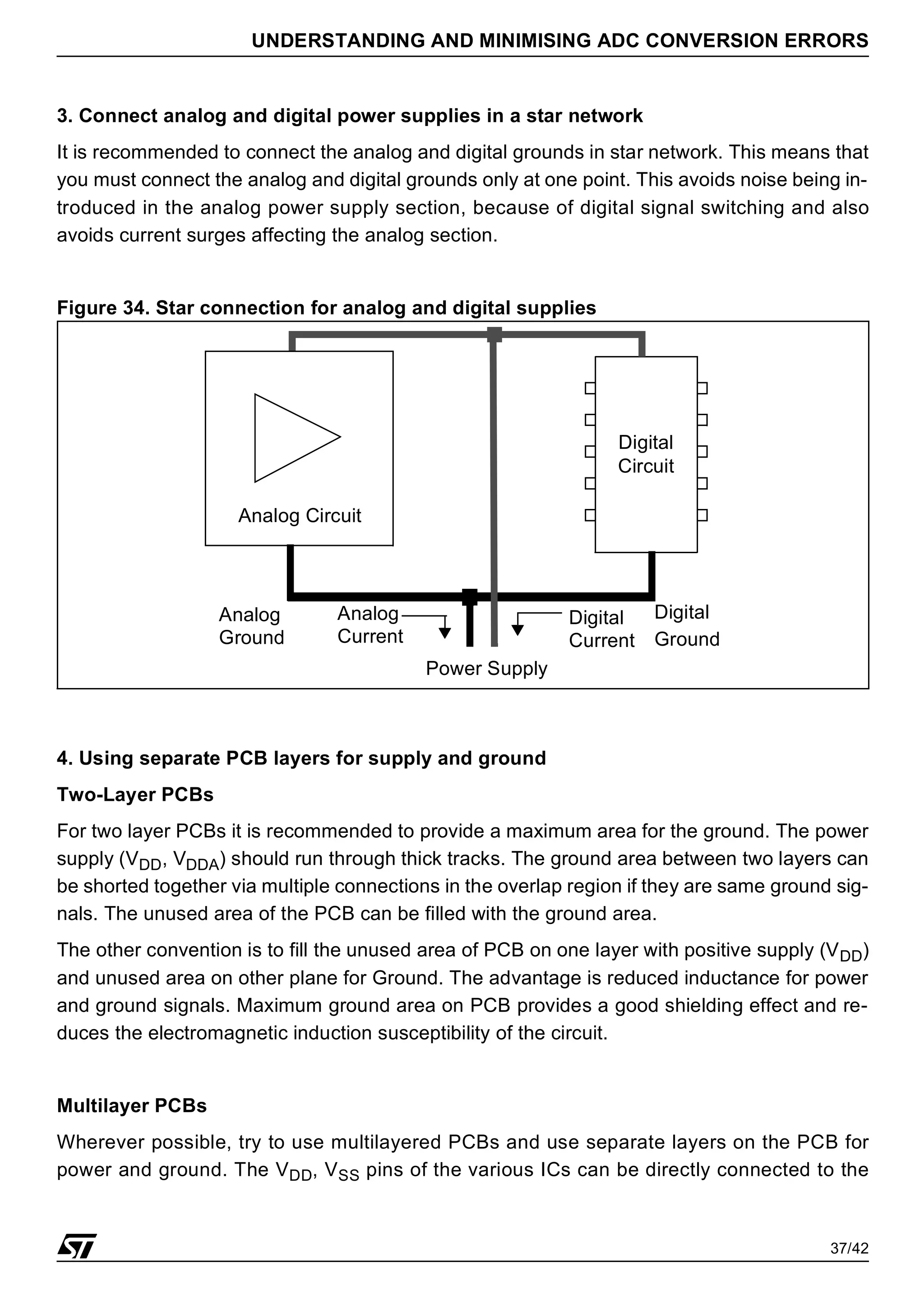 37/42
UNDERSTANDING AND MINIMISING ADC CONVERSION ERRORS
3. Connect analog and digital power supplies in a star network
It is recommended to connect the analog and digital grounds in star network. This means that
you must connect the analog and digital grounds only at one point. This avoids noise being in-
troduced in the analog power supply section, because of digital signal switching and also
avoids current surges affecting the analog section.
Figure 34. Star connection for analog and digital supplies
4. Using separate PCB layers for supply and ground
Two-Layer PCBs
For two layer PCBs it is recommended to provide a maximum area for the ground. The power
supply (VDD, VDDA) should run through thick tracks. The ground area between two layers can
be shorted together via multiple connections in the overlap region if they are same ground sig-
nals. The unused area of the PCB can be filled with the ground area.
The other convention is to fill the unused area of PCB on one layer with positive supply (VDD)
and unused area on other plane for Ground. The advantage is reduced inductance for power
and ground signals. Maximum ground area on PCB provides a good shielding effect and re-
duces the electromagnetic induction susceptibility of the circuit.
Multilayer PCBs
Wherever possible, try to use multilayered PCBs and use separate layers on the PCB for
power and ground. The VDD, VSS pins of the various ICs can be directly connected to the
Power Supply
Analog Circuit
Analog
Ground
Digital
Circuit
Digital
Ground
Digital
Current
Analog
Current
 