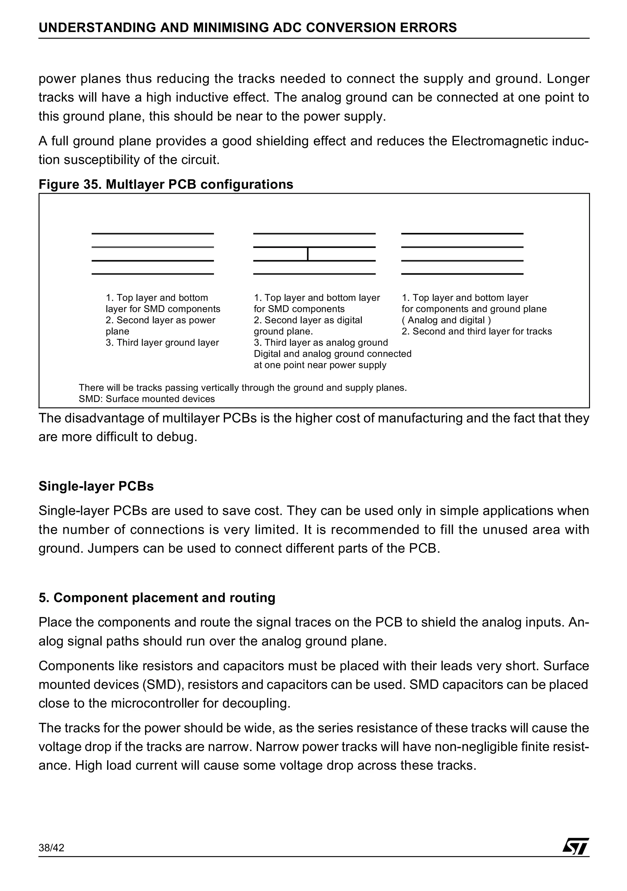 38/42
UNDERSTANDING AND MINIMISING ADC CONVERSION ERRORS
power planes thus reducing the tracks needed to connect the supply and ground. Longer
tracks will have a high inductive effect. The analog ground can be connected at one point to
this ground plane, this should be near to the power supply.
A full ground plane provides a good shielding effect and reduces the Electromagnetic induc-
tion susceptibility of the circuit.
Figure 35. Multlayer PCB configurations
The disadvantage of multilayer PCBs is the higher cost of manufacturing and the fact that they
are more difficult to debug.
Single-layer PCBs
Single-layer PCBs are used to save cost. They can be used only in simple applications when
the number of connections is very limited. It is recommended to fill the unused area with
ground. Jumpers can be used to connect different parts of the PCB.
5. Component placement and routing
Place the components and route the signal traces on the PCB to shield the analog inputs. An-
alog signal paths should run over the analog ground plane.
Components like resistors and capacitors must be placed with their leads very short. Surface
mounted devices (SMD), resistors and capacitors can be used. SMD capacitors can be placed
close to the microcontroller for decoupling.
The tracks for the power should be wide, as the series resistance of these tracks will cause the
voltage drop if the tracks are narrow. Narrow power tracks will have non-negligible finite resist-
ance. High load current will cause some voltage drop across these tracks.
1. Top layer and bottom
layer for SMD components
2. Second layer as power
plane
3. Third layer ground layer
1. Top layer and bottom layer
for SMD components
2. Second layer as digital
ground plane.
3. Third layer as analog ground
1. Top layer and bottom layer
for components and ground plane
Digital and analog ground connected
at one point near power supply
2. Second and third layer for tracks
( Analog and digital )
There will be tracks passing vertically through the ground and supply planes.
SMD: Surface mounted devices
 