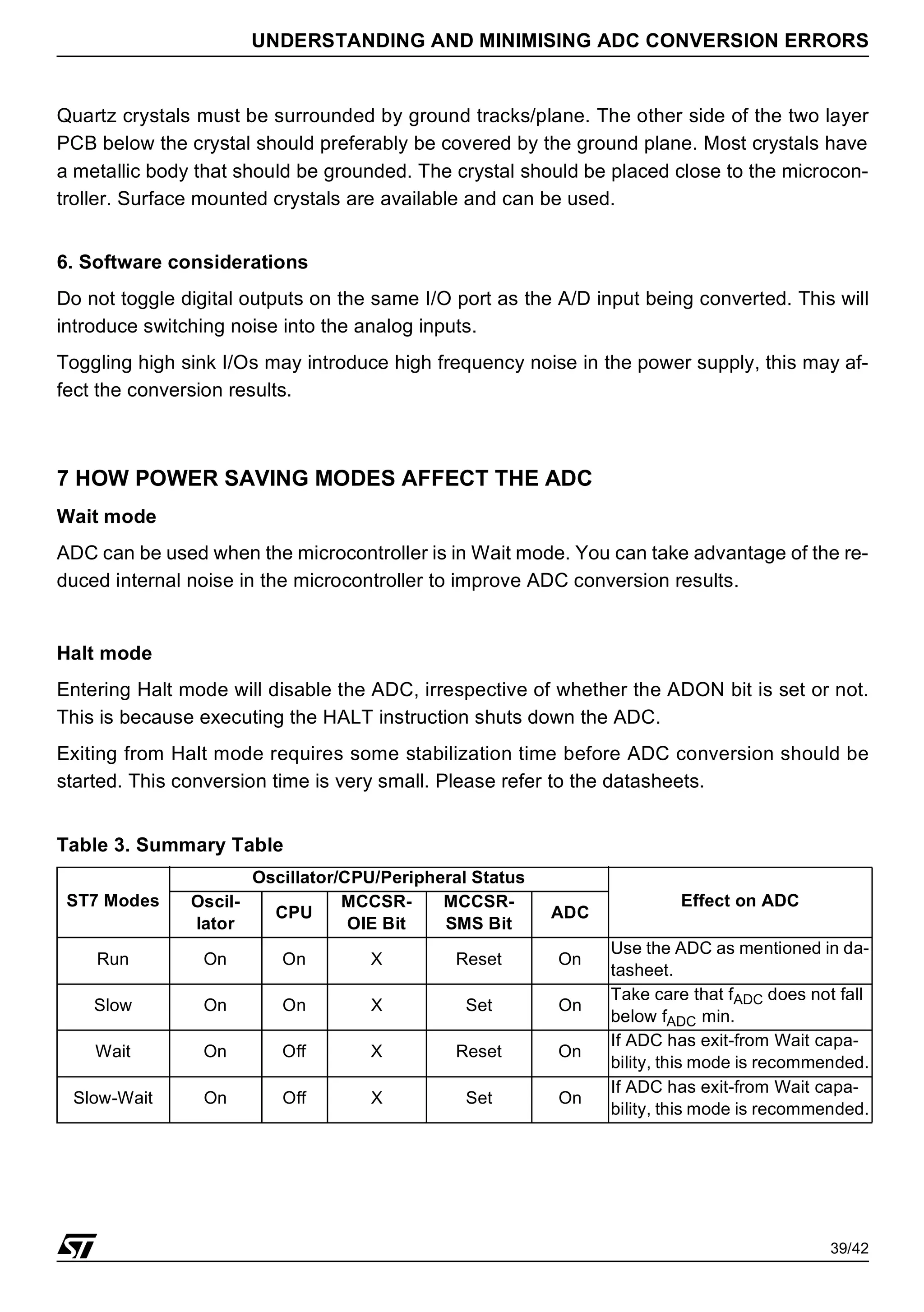 39/42
UNDERSTANDING AND MINIMISING ADC CONVERSION ERRORS
Quartz crystals must be surrounded by ground tracks/plane. The other side of the two layer
PCB below the crystal should preferably be covered by the ground plane. Most crystals have
a metallic body that should be grounded. The crystal should be placed close to the microcon-
troller. Surface mounted crystals are available and can be used.
6. Software considerations
Do not toggle digital outputs on the same I/O port as the A/D input being converted. This will
introduce switching noise into the analog inputs.
Toggling high sink I/Os may introduce high frequency noise in the power supply, this may af-
fect the conversion results.
7 HOW POWER SAVING MODES AFFECT THE ADC
Wait mode
ADC can be used when the microcontroller is in Wait mode. You can take advantage of the re-
duced internal noise in the microcontroller to improve ADC conversion results.
Halt mode
Entering Halt mode will disable the ADC, irrespective of whether the ADON bit is set or not.
This is because executing the HALT instruction shuts down the ADC.
Exiting from Halt mode requires some stabilization time before ADC conversion should be
started. This conversion time is very small. Please refer to the datasheets.
Table 3. Summary Table
ST7 Modes
Oscillator/CPU/Peripheral Status
Effect on ADC
Oscil-
lator
CPU
MCCSR-
OIE Bit
MCCSR-
SMS Bit
ADC
Run On On X Reset On
Use the ADC as mentioned in da-
tasheet.
Slow On On X Set On
Take care that fADC does not fall
below fADC min.
Wait On Off X Reset On
If ADC has exit-from Wait capa-
bility, this mode is recommended.
Slow-Wait On Off X Set On
If ADC has exit-from Wait capa-
bility, this mode is recommended.
 