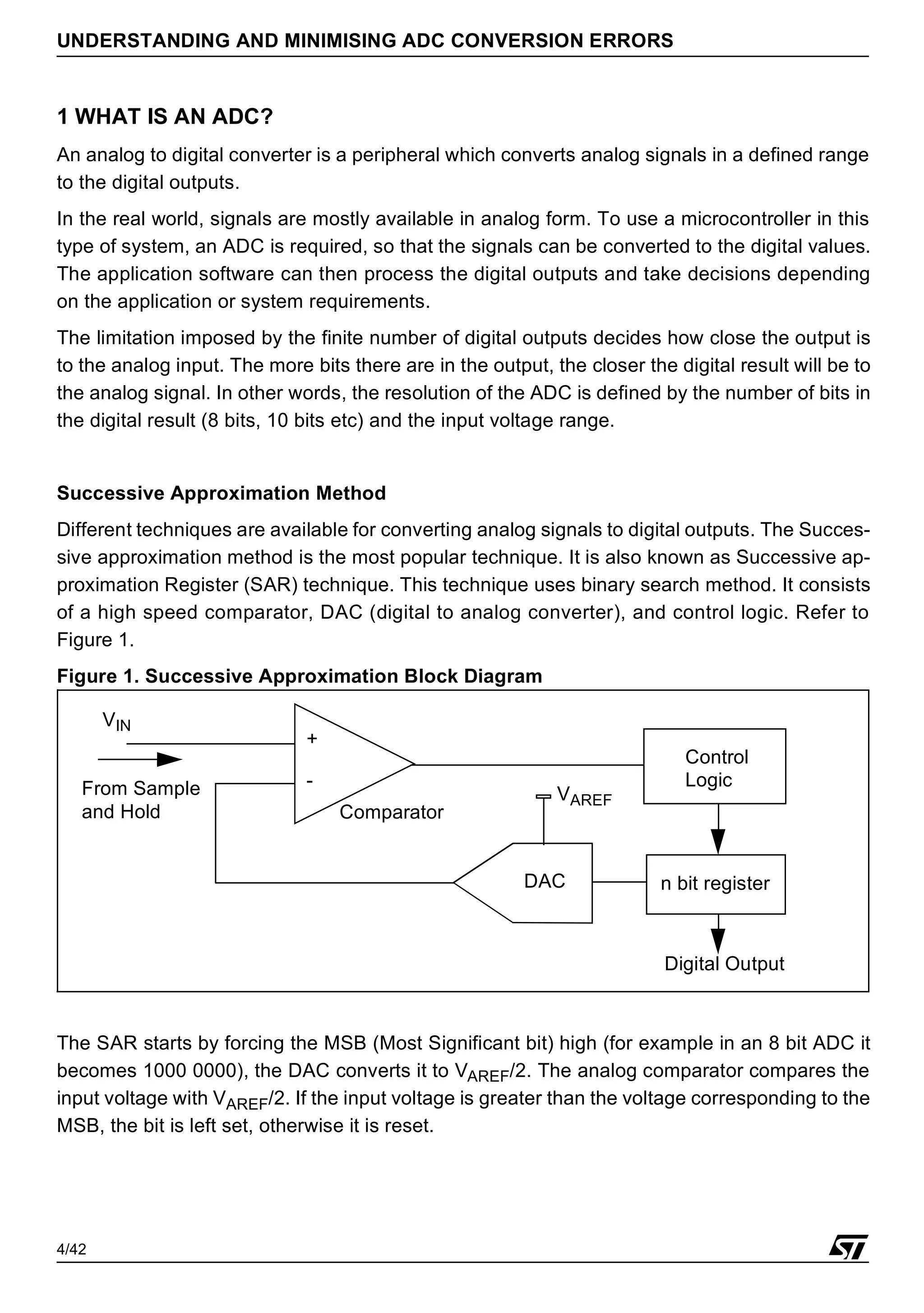 4/42
UNDERSTANDING AND MINIMISING ADC CONVERSION ERRORS
1 WHAT IS AN ADC?
An analog to digital converter is a peripheral which converts analog signals in a defined range
to the digital outputs.
In the real world, signals are mostly available in analog form. To use a microcontroller in this
type of system, an ADC is required, so that the signals can be converted to the digital values.
The application software can then process the digital outputs and take decisions depending
on the application or system requirements.
The limitation imposed by the finite number of digital outputs decides how close the output is
to the analog input. The more bits there are in the output, the closer the digital result will be to
the analog signal. In other words, the resolution of the ADC is defined by the number of bits in
the digital result (8 bits, 10 bits etc) and the input voltage range.
Successive Approximation Method
Different techniques are available for converting analog signals to digital outputs. The Succes-
sive approximation method is the most popular technique. It is also known as Successive ap-
proximation Register (SAR) technique. This technique uses binary search method. It consists
of a high speed comparator, DAC (digital to analog converter), and control logic. Refer to
Figure 1.
Figure 1. Successive Approximation Block Diagram
The SAR starts by forcing the MSB (Most Significant bit) high (for example in an 8 bit ADC it
becomes 1000 0000), the DAC converts it to VAREF/2. The analog comparator compares the
input voltage with VAREF/2. If the input voltage is greater than the voltage corresponding to the
MSB, the bit is left set, otherwise it is reset.
Control
Logic
+
-
Comparator
DAC
From Sample
and Hold
VAREF
n bit register
VIN
Digital Output
 