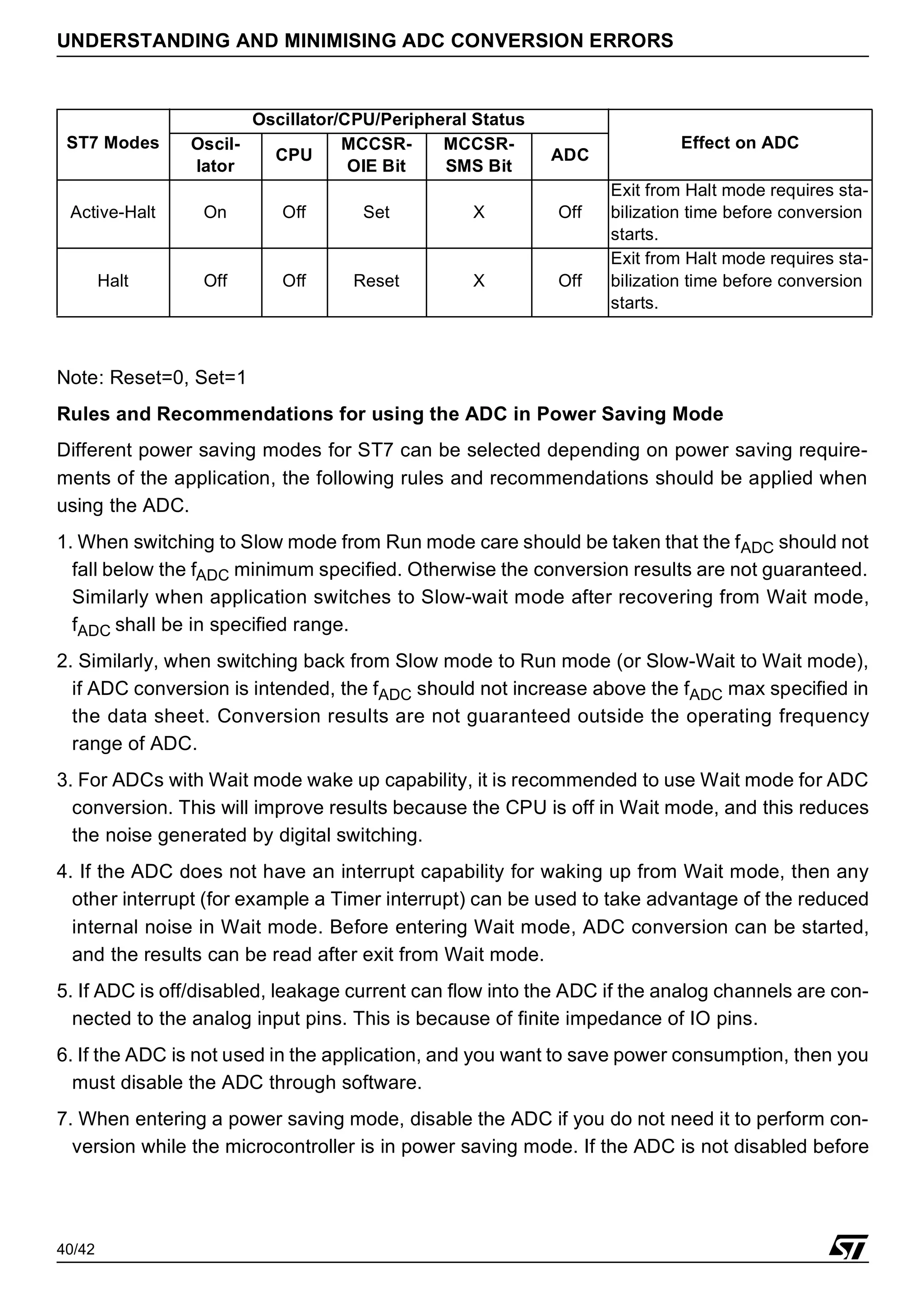 40/42
UNDERSTANDING AND MINIMISING ADC CONVERSION ERRORS
Note: Reset=0, Set=1
Rules and Recommendations for using the ADC in Power Saving Mode
Different power saving modes for ST7 can be selected depending on power saving require-
ments of the application, the following rules and recommendations should be applied when
using the ADC.
1. When switching to Slow mode from Run mode care should be taken that the fADC should not
fall below the fADC minimum specified. Otherwise the conversion results are not guaranteed.
Similarly when application switches to Slow-wait mode after recovering from Wait mode,
fADC shall be in specified range.
2. Similarly, when switching back from Slow mode to Run mode (or Slow-Wait to Wait mode),
if ADC conversion is intended, the fADC should not increase above the fADC max specified in
the data sheet. Conversion results are not guaranteed outside the operating frequency
range of ADC.
3. For ADCs with Wait mode wake up capability, it is recommended to use Wait mode for ADC
conversion. This will improve results because the CPU is off in Wait mode, and this reduces
the noise generated by digital switching.
4. If the ADC does not have an interrupt capability for waking up from Wait mode, then any
other interrupt (for example a Timer interrupt) can be used to take advantage of the reduced
internal noise in Wait mode. Before entering Wait mode, ADC conversion can be started,
and the results can be read after exit from Wait mode.
5. If ADC is off/disabled, leakage current can flow into the ADC if the analog channels are con-
nected to the analog input pins. This is because of finite impedance of IO pins.
6. If the ADC is not used in the application, and you want to save power consumption, then you
must disable the ADC through software.
7. When entering a power saving mode, disable the ADC if you do not need it to perform con-
version while the microcontroller is in power saving mode. If the ADC is not disabled before
Active-Halt On Off Set X Off
Exit from Halt mode requires sta-
bilization time before conversion
starts.
Halt Off Off Reset X Off
Exit from Halt mode requires sta-
bilization time before conversion
starts.
ST7 Modes
Oscillator/CPU/Peripheral Status
Effect on ADC
Oscil-
lator
CPU
MCCSR-
OIE Bit
MCCSR-
SMS Bit
ADC
 