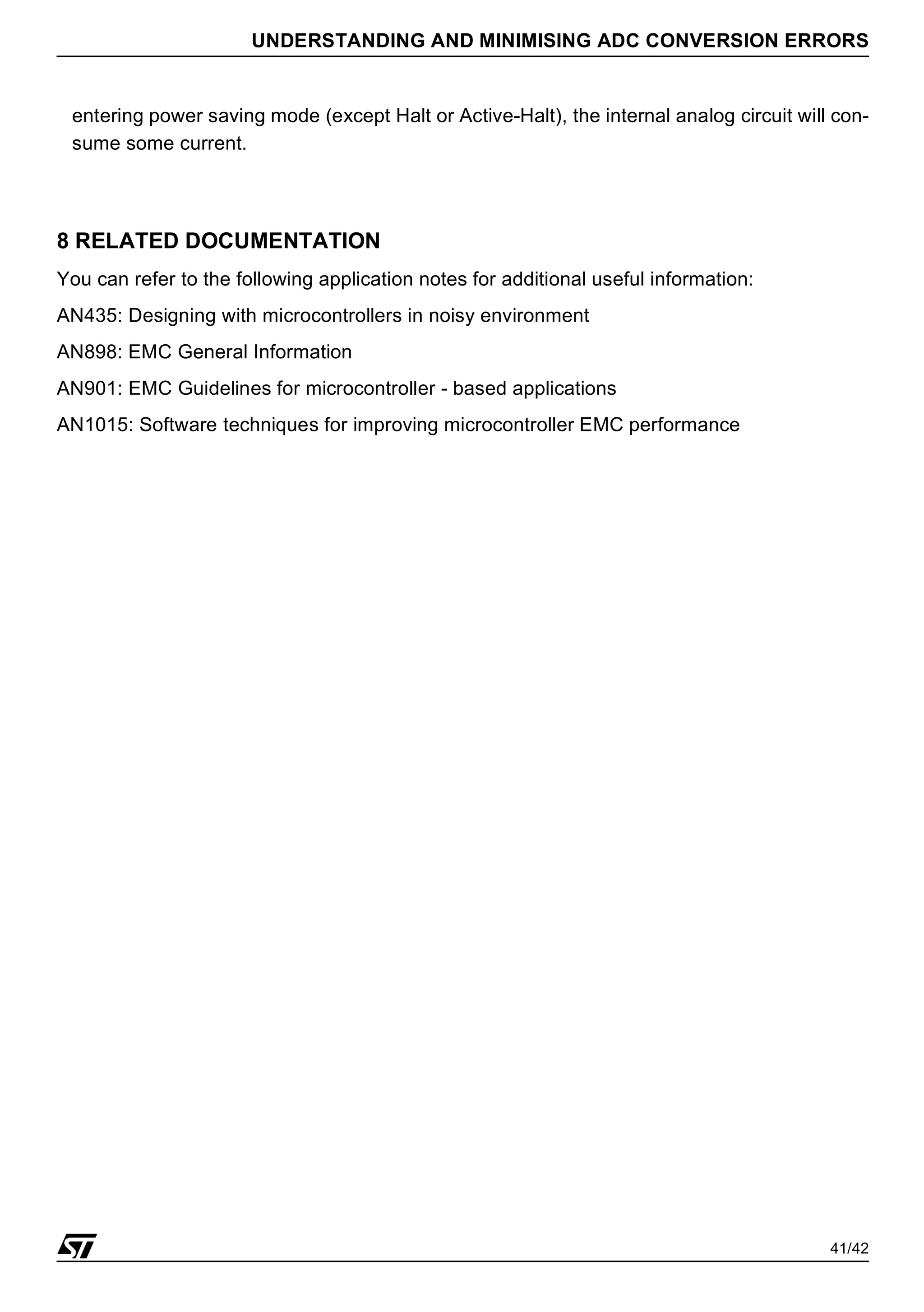 41/42
UNDERSTANDING AND MINIMISING ADC CONVERSION ERRORS
entering power saving mode (except Halt or Active-Halt), the internal analog circuit will con-
sume some current.
8 RELATED DOCUMENTATION
You can refer to the following application notes for additional useful information:
AN435: Designing with microcontrollers in noisy environment
AN898: EMC General Information
AN901: EMC Guidelines for microcontroller - based applications
AN1015: Software techniques for improving microcontroller EMC performance
 