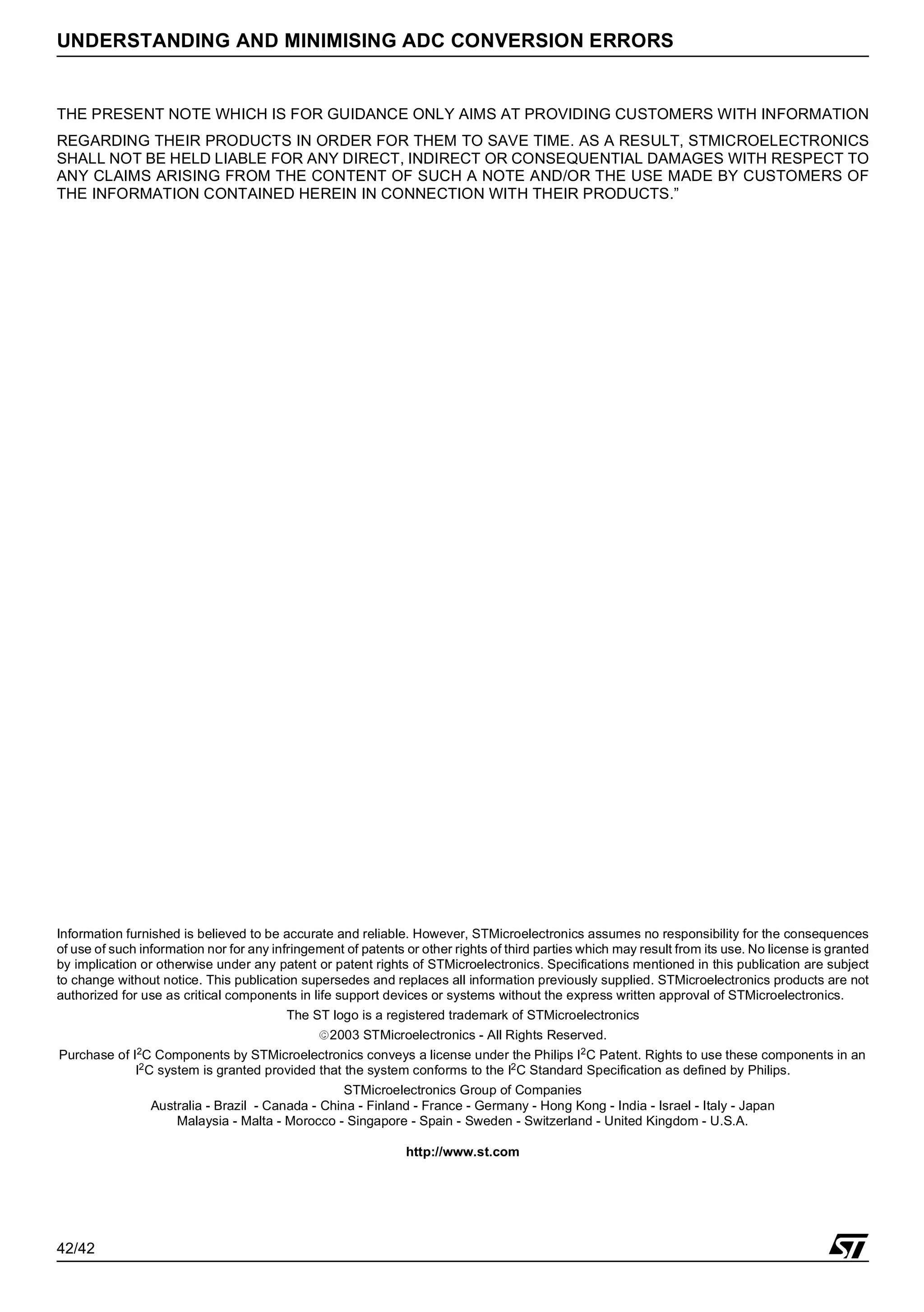 42/42
UNDERSTANDING AND MINIMISING ADC CONVERSION ERRORS
THE PRESENT NOTE WHICH IS FOR GUIDANCE ONLY AIMS AT PROVIDING CUSTOMERS WITH INFORMATION
REGARDING THEIR PRODUCTS IN ORDER FOR THEM TO SAVE TIME. AS A RESULT, STMICROELECTRONICS
SHALL NOT BE HELD LIABLE FOR ANY DIRECT, INDIRECT OR CONSEQUENTIAL DAMAGES WITH RESPECT TO
ANY CLAIMS ARISING FROM THE CONTENT OF SUCH A NOTE AND/OR THE USE MADE BY CUSTOMERS OF
THE INFORMATION CONTAINED HEREIN IN CONNECTION WITH THEIR PRODUCTS.”
Information furnished is believed to be accurate and reliable. However, STMicroelectronics assumes no responsibility for the consequences
of use of such information nor for any infringement of patents or other rights of third parties which may result from its use. No license is granted
by implication or otherwise under any patent or patent rights of STMicroelectronics. Specifications mentioned in this publication are subject
to change without notice. This publication supersedes and replaces all information previously supplied. STMicroelectronics products are not
authorized for use as critical components in life support devices or systems without the express written approval of STMicroelectronics.
The ST logo is a registered trademark of STMicroelectronics
2003 STMicroelectronics - All Rights Reserved.
Purchase of I2C Components by STMicroelectronics conveys a license under the Philips I2C Patent. Rights to use these components in an
I2C system is granted provided that the system conforms to the I2C Standard Specification as defined by Philips.
STMicroelectronics Group of Companies
Australia - Brazil - Canada - China - Finland - France - Germany - Hong Kong - India - Israel - Italy - Japan
Malaysia - Malta - Morocco - Singapore - Spain - Sweden - Switzerland - United Kingdom - U.S.A.
http://www.st.com
 