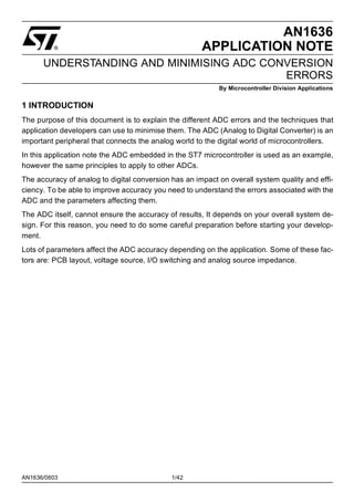 AN1636/0603 1/42
AN1636
APPLICATION NOTE
UNDERSTANDING AND MINIMISING ADC CONVERSION
ERRORS
By Microcontroller Division Applications
1 INTRODUCTION
The purpose of this document is to explain the different ADC errors and the techniques that
application developers can use to minimise them. The ADC (Analog to Digital Converter) is an
important peripheral that connects the analog world to the digital world of microcontrollers.
In this application note the ADC embedded in the ST7 microcontroller is used as an example,
however the same principles to apply to other ADCs.
The accuracy of analog to digital conversion has an impact on overall system quality and effi-
ciency. To be able to improve accuracy you need to understand the errors associated with the
ADC and the parameters affecting them.
The ADC itself, cannot ensure the accuracy of results, It depends on your overall system de-
sign. For this reason, you need to do some careful preparation before starting your develop-
ment.
Lots of parameters affect the ADC accuracy depending on the application. Some of these fac-
tors are: PCB layout, voltage source, I/O switching and analog source impedance.
1
 