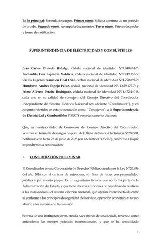1
En lo principal: Formula descargos. Primer otrosí: Solicita apertura de un periodo
de prueba. Segundo otrosí: Acompaña documentos. Tercer otrosí: Patrocinio, poder
y forma de notificación.
SUPERINTENDENCIA DE ELECTRICIDAD Y COMBUSTIBLES
Juan Carlos Olmedo Hidalgo, cédula nacional de identidad N°8.940.661-7;
Bernardita Ema Espinoza Valdivia, cédula nacional de identidad N°8.749.355-5;
Carlos Eugenio Francisco Finat Díaz, cédula nacional de identidad N°4.790.892-2;
Humberto Andrés Espejo Paluz, cédula nacional de identidad N°11.629.179-7; y
Jaime Alberto Peralta Rodríguez, cédula nacional de identidad N°11.472.440-8,
cada uno en su calidad de consejero del Consejo Directivo del Coordinador
Independiente del Sistema Eléctrico Nacional (en adelante “Coordinador”), y en
conjunto referidos en esta presentación como “Consejeros”, a la Superintendencia
de Electricidad y Combustibles (“SEC”) respetuosamente decimos:
Que, en nuestra calidad de Consejeros del Consejo Directivo del Coordinador,
venimos en formular descargos respecto del Oficio Ordinario Electrónico N°288580,
notificado con fecha 25 de junio de 2025 (en adelante el “Oficio”), conforme a lo que
expondremos a continuación:
I. CONSIDERACIÓN PRELIMINAR.
El Coordinador es una Corporación de Derecho Público, creada por la Ley N°20.936
del año 2016 con el carácter de autónoma, sin fines de lucro, con personalidad
jurídica y patrimonio propio. Es un organismo técnico, que no forma parte de la
Administración del Estado, y que tiene diversas funciones de coordinación relativas
a las instalaciones del sistema eléctrico nacional, que operan interconectadas entre
sí, conforme a los principios de seguridad del servicio, operación económica y acceso
abierto a los sistemas de transmisión.
Se trata de una institución joven, creada hace menos de una década, teniendo como
antecedente las mejores prácticas internacionales, y que se ha consolidado
 